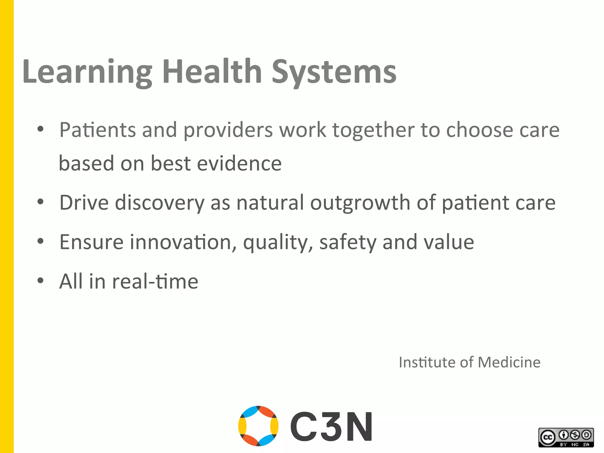 Learning	
  Health	
  Systems	
  
•  Pa9ents	
  and	
  providers	
  work	
  together	
  to	
  choose	
  care	
  
based	
  on	
  best	
  evidence	
  
•  Drive	
  discovery	
  as	
  natural	
  outgrowth	
  of	
  pa9ent	
  care	
  
•  Ensure	
  innova9on,	
  quality,	
  safety	
  and	
  value	
  
•  All	
  in	
  real-­‐9me	
  
	
   	
   	
   	
   	
   	
   	
   	
   	
   	
   	
   	
  Ins9tute	
  of	
  Medicine	
  	
  
 