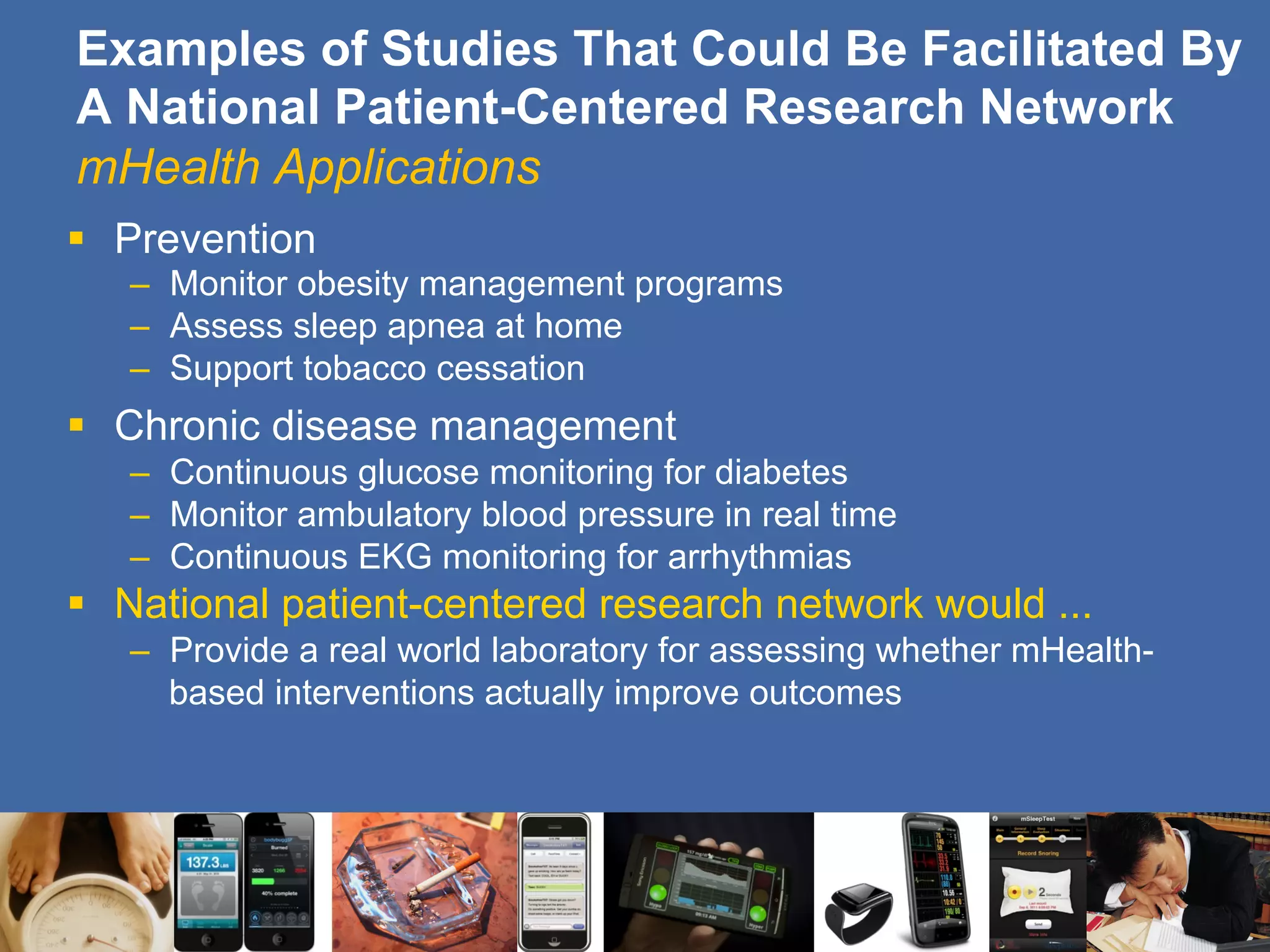 Examples of Studies That Could Be Facilitated By
A National Patient-Centered Research Network
mHealth Applications
§  Prevention
–  Monitor obesity management programs
–  Assess sleep apnea at home
–  Support tobacco cessation
§  Chronic disease management
–  Continuous glucose monitoring for diabetes
–  Monitor ambulatory blood pressure in real time
–  Continuous EKG monitoring for arrhythmias
§  National patient-centered research network would ...
–  Provide a real world laboratory for assessing whether mHealth-
based interventions actually improve outcomes
 