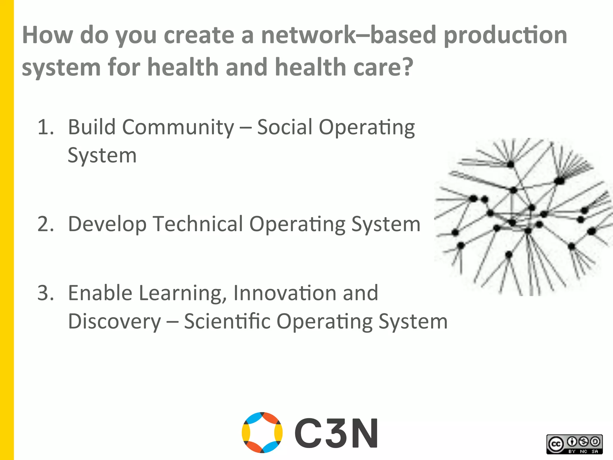 How	
  do	
  you	
  create	
  a	
  network–based	
  produc8on	
  
system	
  for	
  health	
  and	
  health	
  care?	
  
1.  Build	
  Community	
  –	
  Social	
  Opera9ng	
  
System	
  
	
  
2.  Develop	
  Technical	
  Opera9ng	
  System	
  
	
  
3.  Enable	
  Learning,	
  Innova9on	
  and	
  
Discovery	
  –	
  Scien9ﬁc	
  Opera9ng	
  System	
  
 