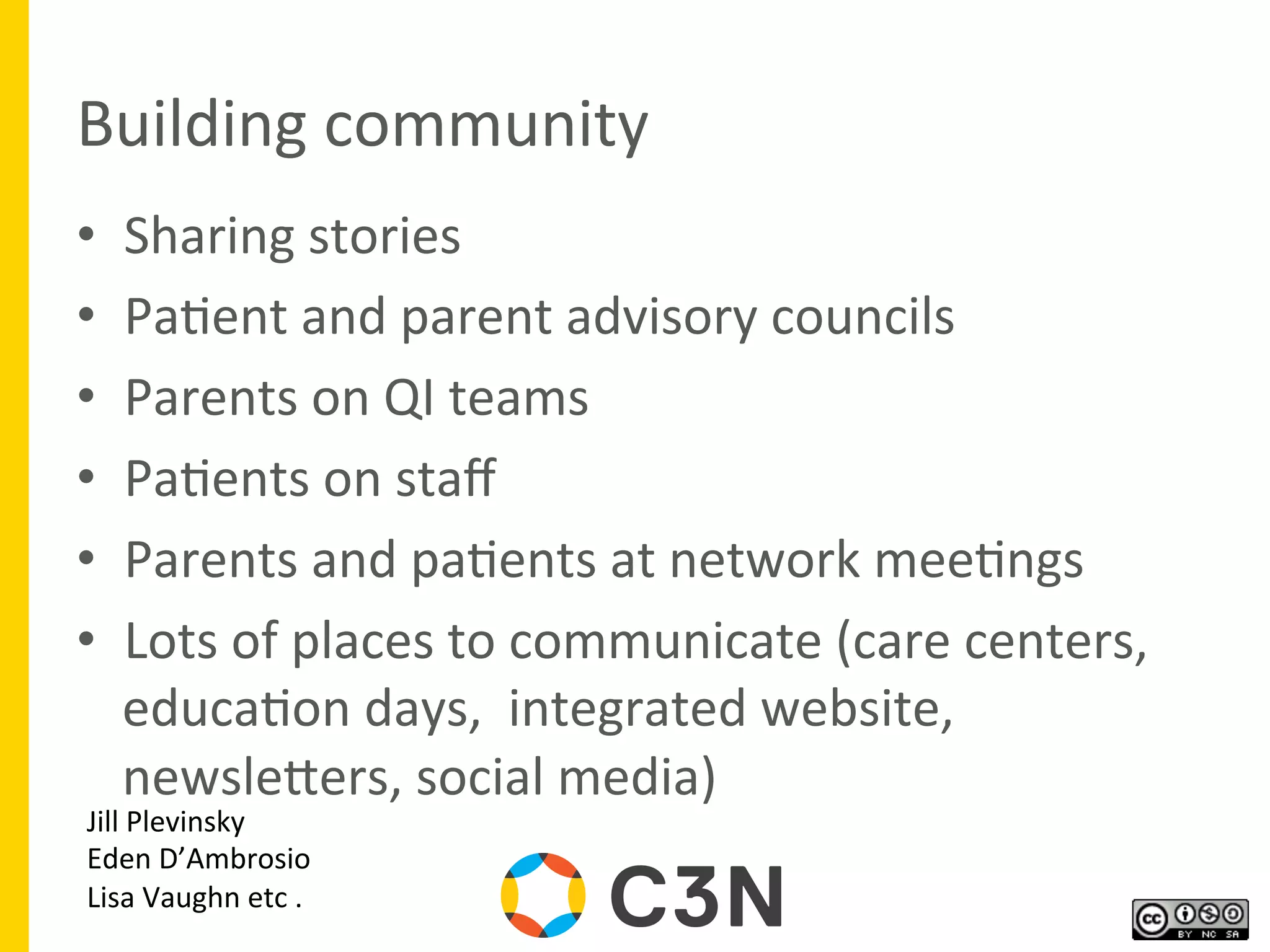 Building	
  community	
  
•  Sharing	
  stories	
  
•  Pa9ent	
  and	
  parent	
  advisory	
  councils	
  
•  Parents	
  on	
  QI	
  teams	
  
•  Pa9ents	
  on	
  staﬀ	
  
•  Parents	
  and	
  pa9ents	
  at	
  network	
  mee9ngs	
  
•  Lots	
  of	
  places	
  to	
  communicate	
  (care	
  centers,	
  
educa9on	
  days,	
  	
  integrated	
  website,	
  
newslegers,	
  social	
  media)	
  	
  
	
  
Jill	
  Plevinsky	
  
Eden	
  D’Ambrosio	
  
Lisa	
  Vaughn	
  etc	
  .	
  
 