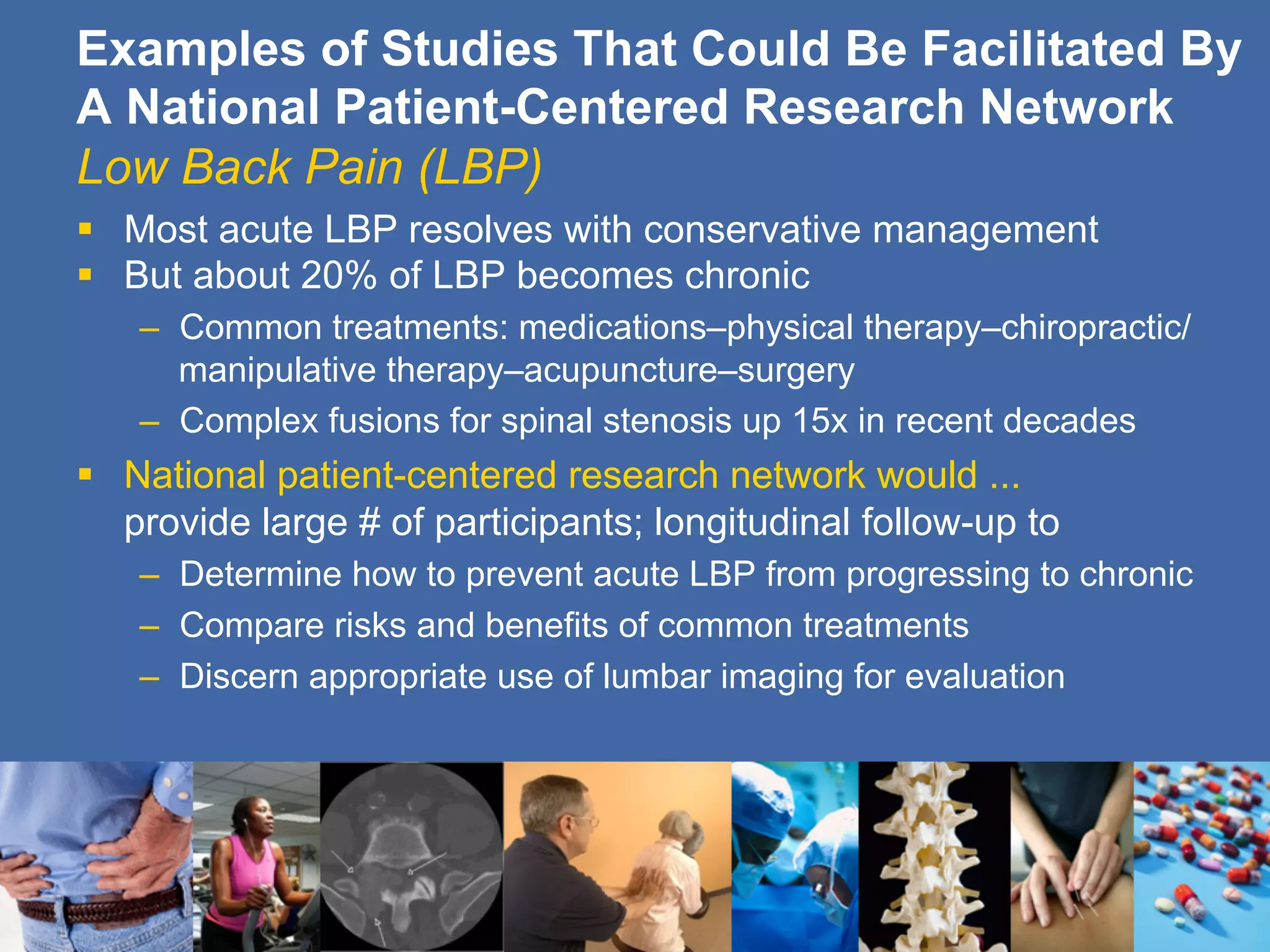§  Most acute LBP resolves with conservative management
§  But about 20% of LBP becomes chronic
–  Common treatments: medications–physical therapy–chiropractic/
manipulative therapy–acupuncture–surgery
–  Complex fusions for spinal stenosis up 15x in recent decades
§  National patient-centered research network would ...
provide large # of participants; longitudinal follow-up to
–  Determine how to prevent acute LBP from progressing to chronic
–  Compare risks and benefits of common treatments
–  Discern appropriate use of lumbar imaging for evaluation
Examples of Studies That Could Be Facilitated By
A National Patient-Centered Research Network
Low Back Pain (LBP)
 