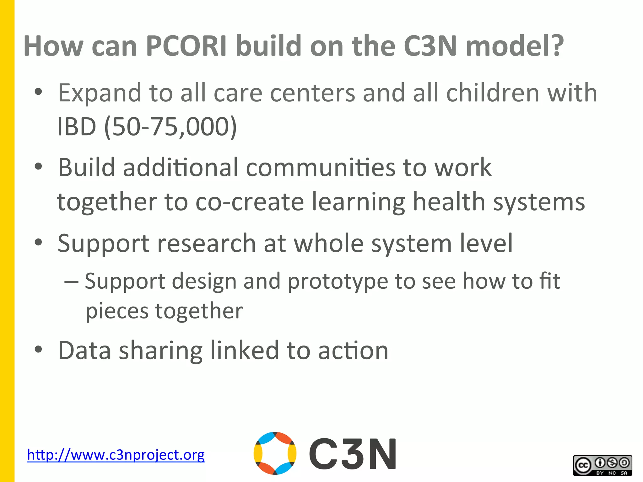 How	
  can	
  PCORI	
  build	
  on	
  the	
  C3N	
  model?	
  
•  Expand	
  to	
  all	
  care	
  centers	
  and	
  all	
  children	
  with	
  
IBD	
  (50-­‐75,000)	
  
•  Build	
  addi9onal	
  communi9es	
  to	
  work	
  
together	
  to	
  co-­‐create	
  learning	
  health	
  systems	
  
•  Support	
  research	
  at	
  whole	
  system	
  level	
  
– Support	
  design	
  and	
  prototype	
  to	
  see	
  how	
  to	
  ﬁt	
  
pieces	
  together	
  
•  Data	
  sharing	
  linked	
  to	
  ac9on	
  
	
  
	
  
hgp://www.c3nproject.org	
  	
  
 