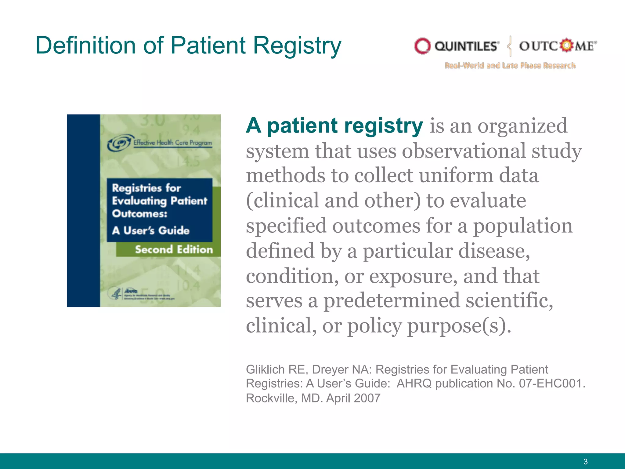 3
A patient registry is an organized
system that uses observational study
methods to collect uniform data
(clinical and other) to evaluate
specified outcomes for a population
defined by a particular disease,
condition, or exposure, and that
serves a predetermined scientific,
clinical, or policy purpose(s).
Definition of Patient Registry
Gliklich RE, Dreyer NA: Registries for Evaluating Patient
Registries: A User’s Guide: AHRQ publication No. 07-EHC001.
Rockville, MD. April 2007
 