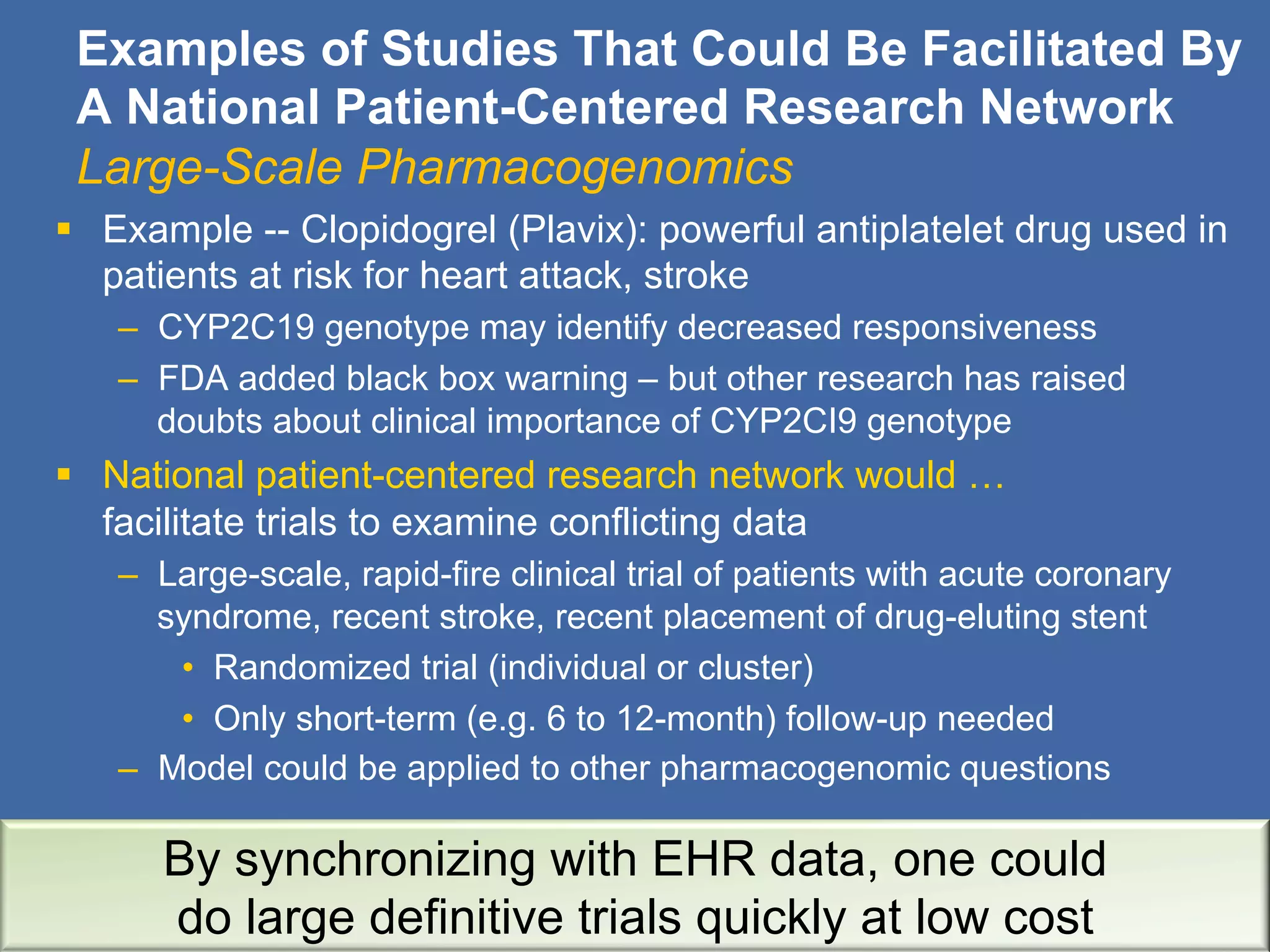 Examples of Studies That Could Be Facilitated By
A National Patient-Centered Research Network
Large-Scale Pharmacogenomics
§  Example -- Clopidogrel (Plavix): powerful antiplatelet drug used in
patients at risk for heart attack, stroke
–  CYP2C19 genotype may identify decreased responsiveness
–  FDA added black box warning – but other research has raised
doubts about clinical importance of CYP2CI9 genotype
§  National patient-centered research network would …
facilitate trials to examine conflicting data
–  Large-scale, rapid-fire clinical trial of patients with acute coronary
syndrome, recent stroke, recent placement of drug-eluting stent
•  Randomized trial (individual or cluster)
•  Only short-term (e.g. 6 to 12-month) follow-up needed
–  Model could be applied to other pharmacogenomic questions
By synchronizing with EHR data, one could
do large definitive trials quickly at low cost
 