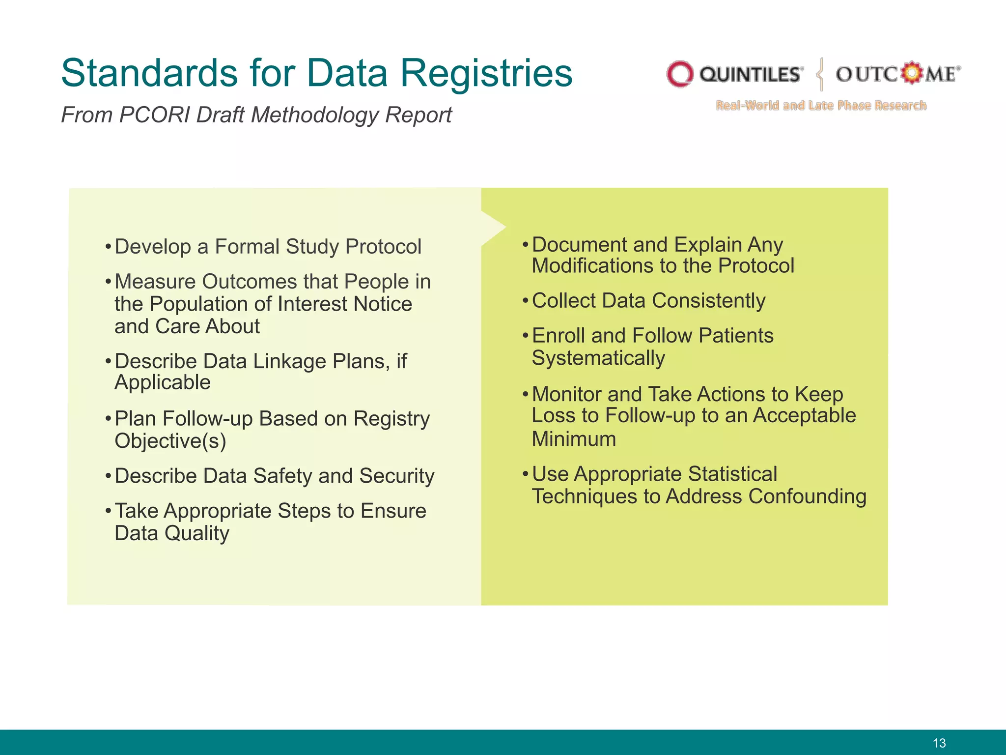 13
Standards for Data Registries
From PCORI Draft Methodology Report
• Develop a Formal Study Protocol
• Measure Outcomes that People in
the Population of Interest Notice
and Care About
• Describe Data Linkage Plans, if
Applicable
• Plan Follow-up Based on Registry
Objective(s)
• Describe Data Safety and Security
• Take Appropriate Steps to Ensure
Data Quality
• Document and Explain Any
Modifications to the Protocol
• Collect Data Consistently
• Enroll and Follow Patients
Systematically
• Monitor and Take Actions to Keep
Loss to Follow-up to an Acceptable
Minimum
• Use Appropriate Statistical
Techniques to Address Confounding
 