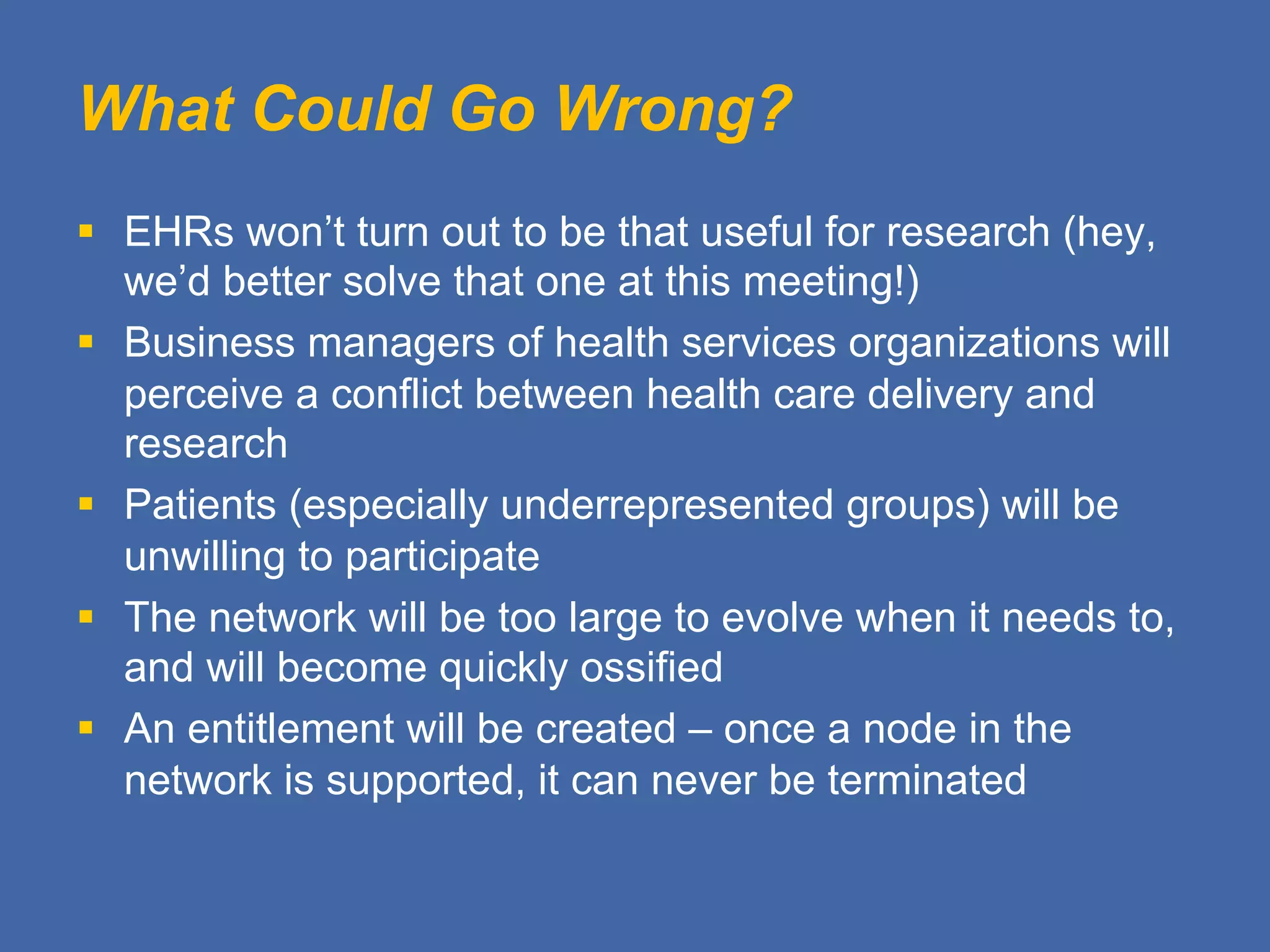 What Could Go Wrong?
§  EHRs won’t turn out to be that useful for research (hey,
we’d better solve that one at this meeting!)
§  Business managers of health services organizations will
perceive a conflict between health care delivery and
research
§  Patients (especially underrepresented groups) will be
unwilling to participate
§  The network will be too large to evolve when it needs to,
and will become quickly ossified
§  An entitlement will be created – once a node in the
network is supported, it can never be terminated
 