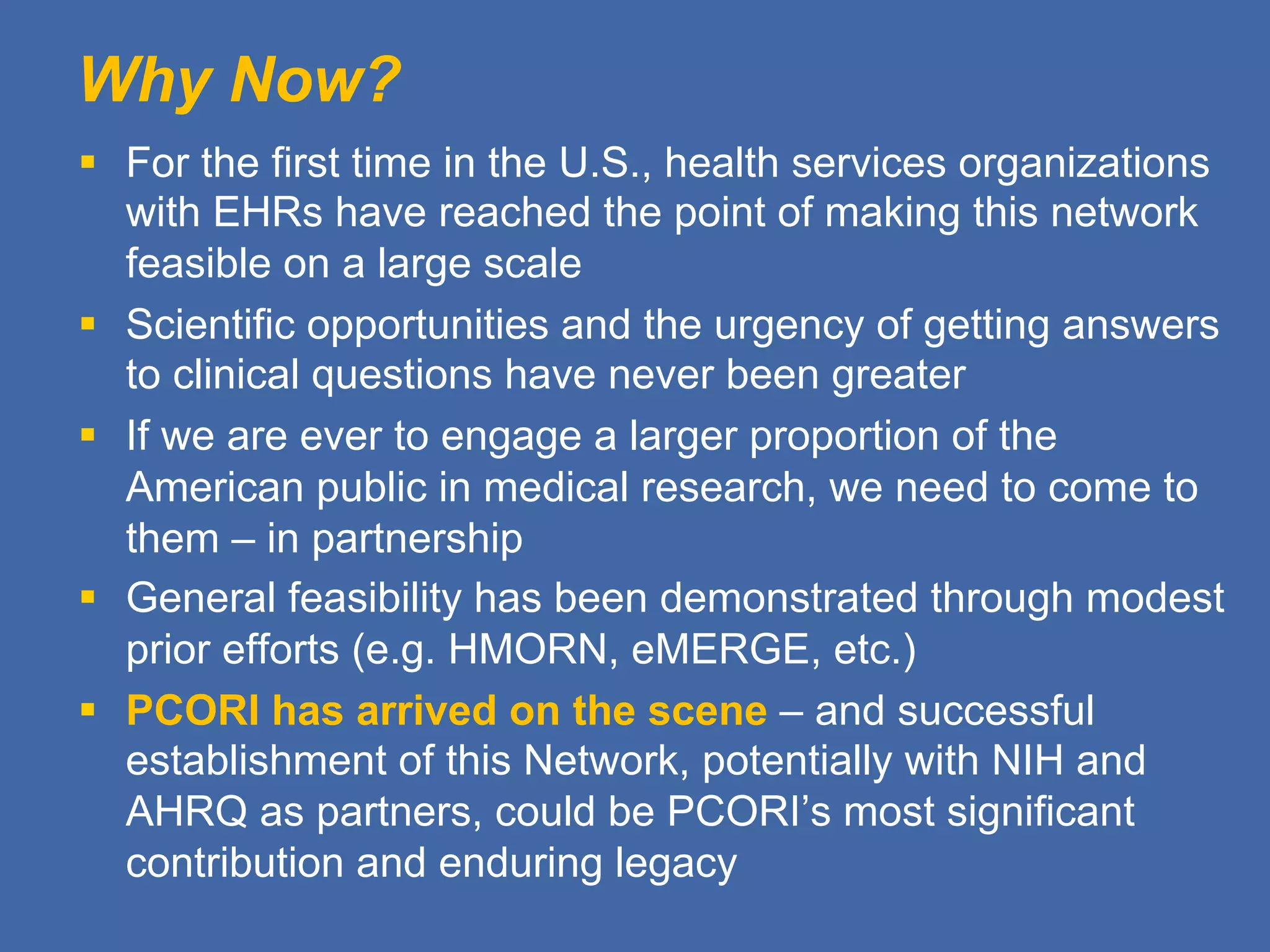 Why Now?
§  For the first time in the U.S., health services organizations
with EHRs have reached the point of making this network
feasible on a large scale
§  Scientific opportunities and the urgency of getting answers
to clinical questions have never been greater
§  If we are ever to engage a larger proportion of the
American public in medical research, we need to come to
them – in partnership
§  General feasibility has been demonstrated through modest
prior efforts (e.g. HMORN, eMERGE, etc.)
§  PCORI has arrived on the scene – and successful
establishment of this Network, potentially with NIH and
AHRQ as partners, could be PCORI’s most significant
contribution and enduring legacy
 
