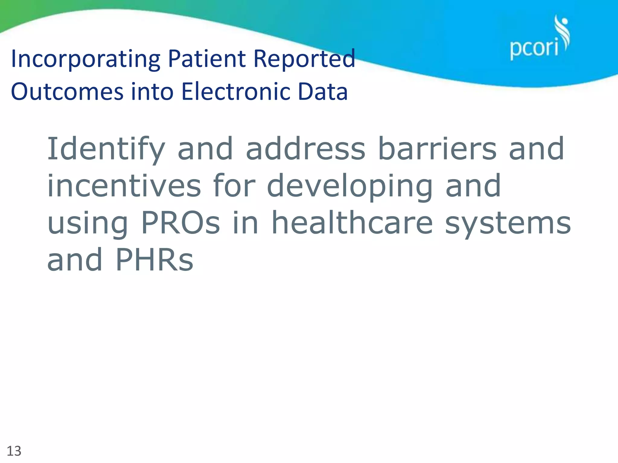13
Incorporating Patient Reported
Outcomes into Electronic Data
Identify and address barriers and
incentives for developing and
using PROs in healthcare systems
and PHRs
 