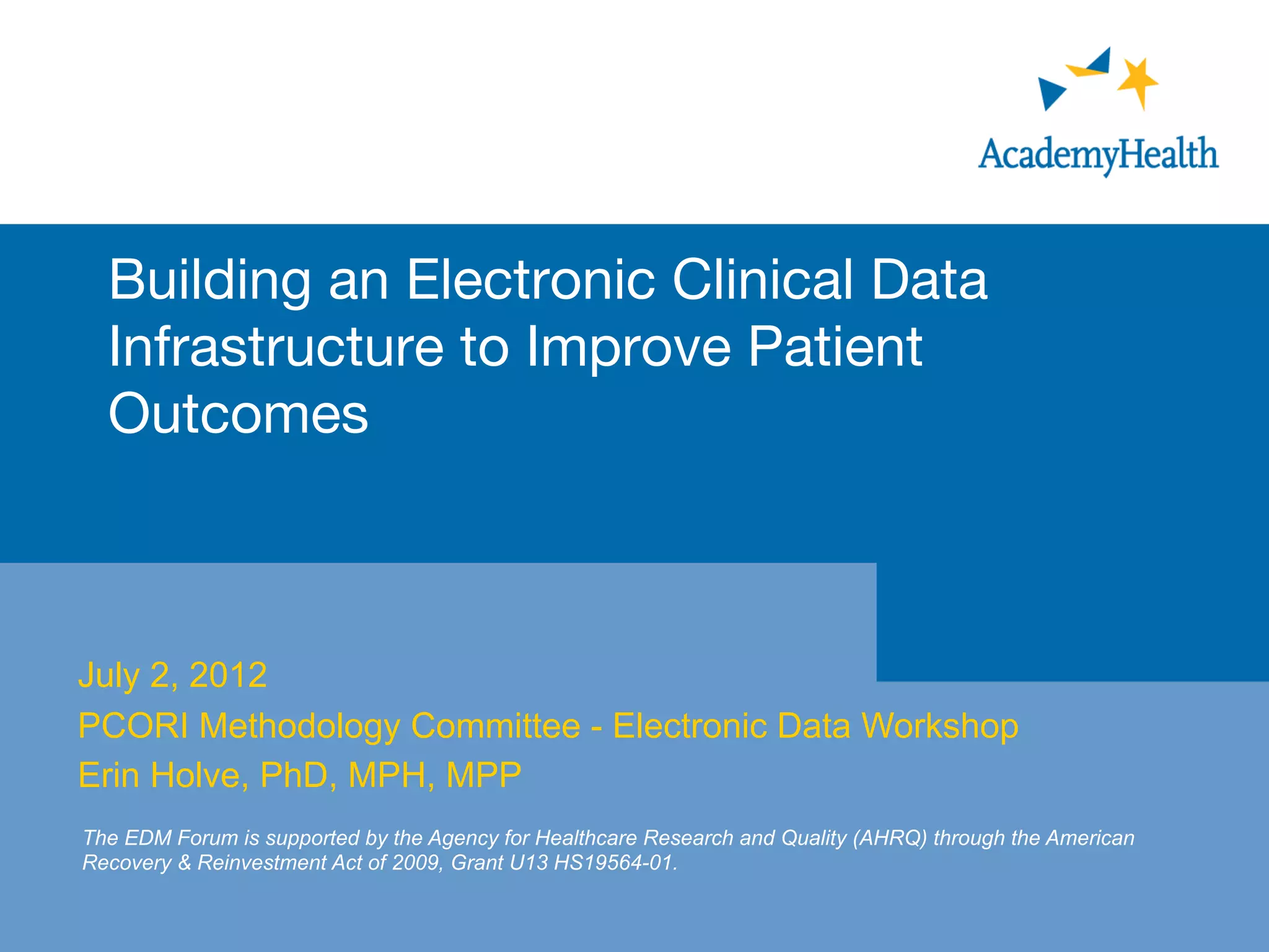 Building an Electronic Clinical Data
Infrastructure to Improve Patient
Outcomes

July 2, 2012
PCORI Methodology Committee - Electronic Data Workshop
Erin Holve, PhD, MPH, MPP
The EDM Forum is supported by the Agency for Healthcare Research and Quality (AHRQ) through the American
Recovery & Reinvestment Act of 2009, Grant U13 HS19564-01.
 