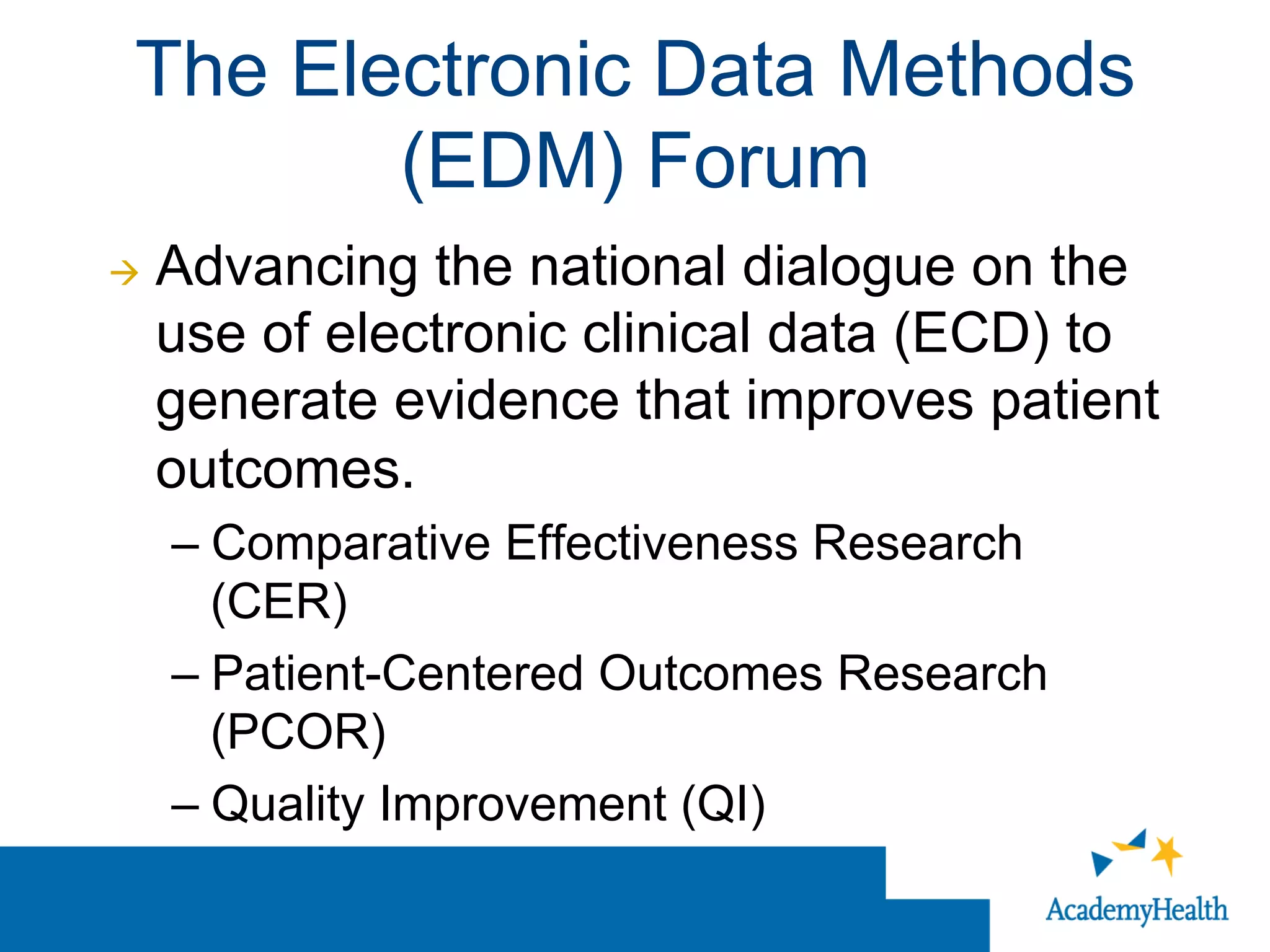 The Electronic Data Methods
(EDM) Forum
à  Advancing the national dialogue on the
use of electronic clinical data (ECD) to
generate evidence that improves patient
outcomes.
– Comparative Effectiveness Research
(CER)
– Patient-Centered Outcomes Research
(PCOR)
– Quality Improvement (QI)
 