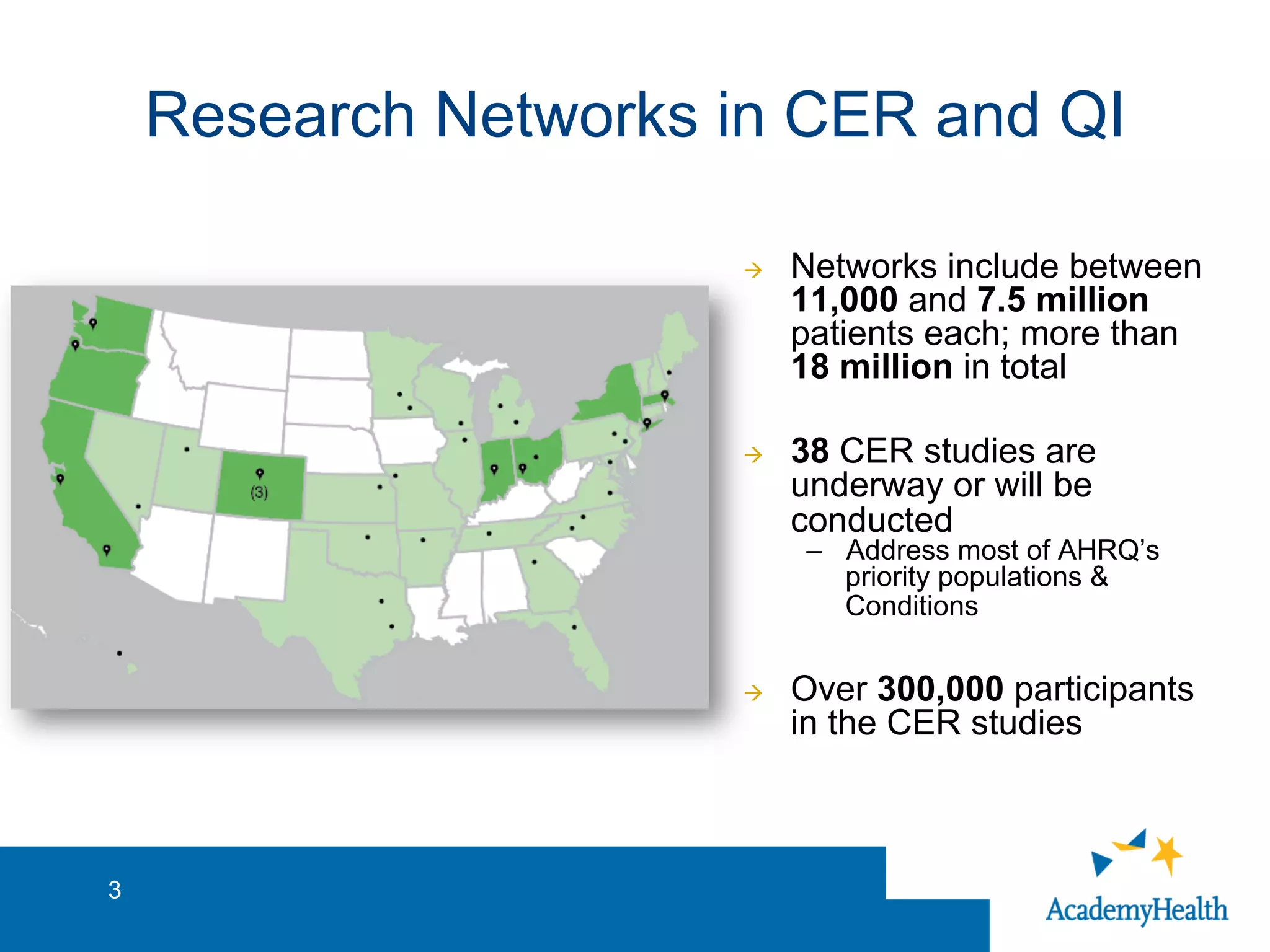 Research Networks in CER and QI
à  Networks include between
11,000 and 7.5 million
patients each; more than
18 million in total
à  38 CER studies are
underway or will be
conducted
–  Address most of AHRQ’s
priority populations &
Conditions
à  Over 300,000 participants
in the CER studies
3
 