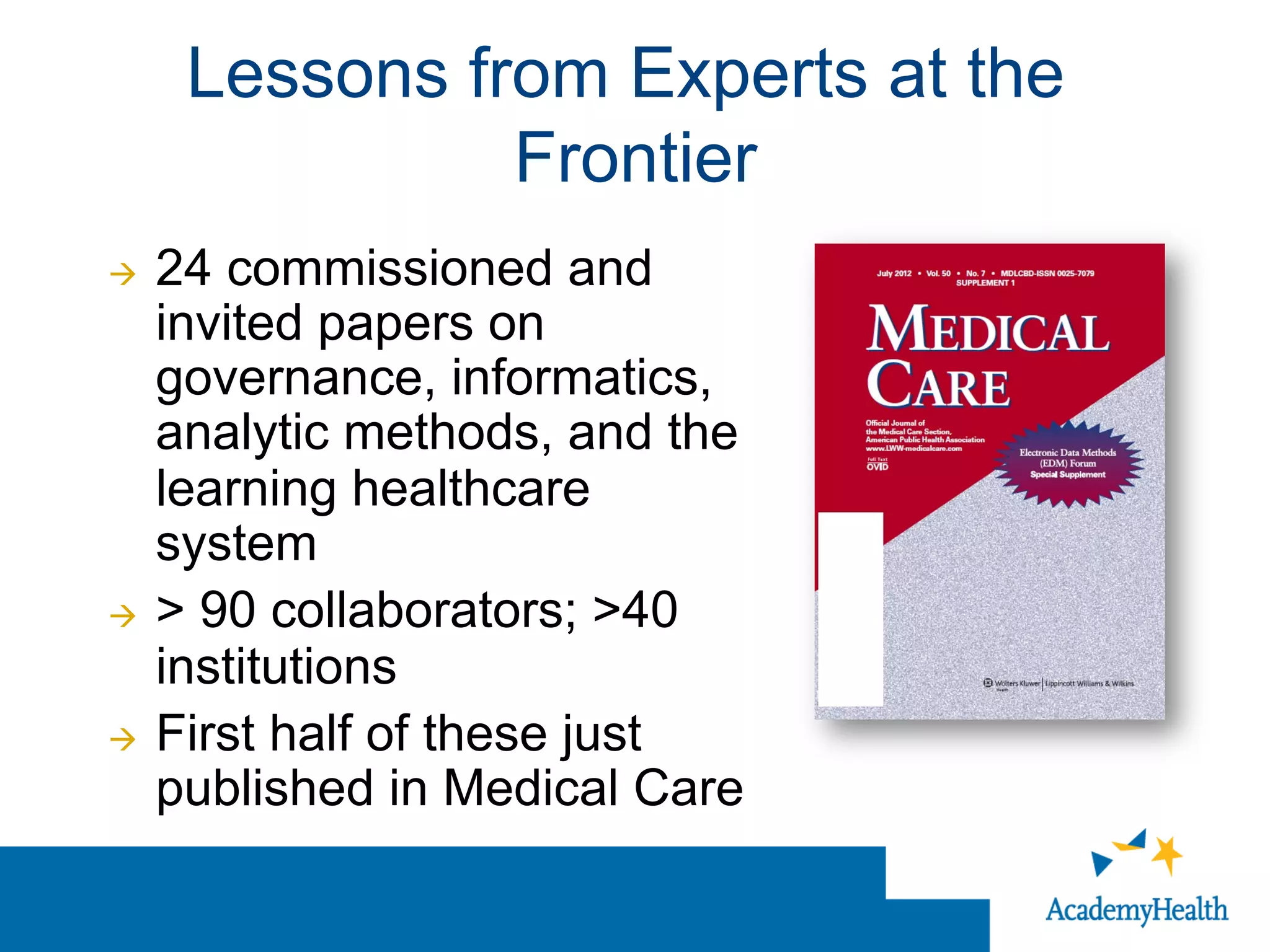 Lessons from Experts at the
Frontier
à  24 commissioned and
invited papers on
governance, informatics,
analytic methods, and the
learning healthcare
system
à  > 90 collaborators; >40
institutions
à  First half of these just
published in Medical Care
 