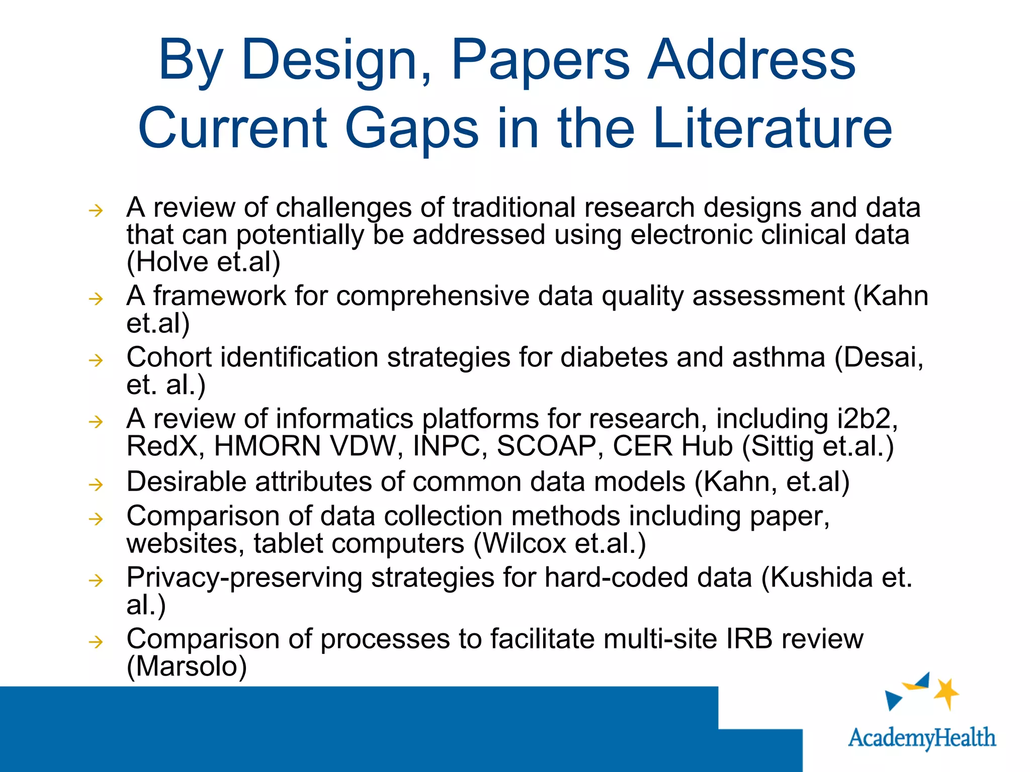 By Design, Papers Address
Current Gaps in the Literature
à  A review of challenges of traditional research designs and data
that can potentially be addressed using electronic clinical data
(Holve et.al)
à  A framework for comprehensive data quality assessment (Kahn
et.al)
à  Cohort identification strategies for diabetes and asthma (Desai,
et. al.)
à  A review of informatics platforms for research, including i2b2,
RedX, HMORN VDW, INPC, SCOAP, CER Hub (Sittig et.al.)
à  Desirable attributes of common data models (Kahn, et.al)
à  Comparison of data collection methods including paper,
websites, tablet computers (Wilcox et.al.)
à  Privacy-preserving strategies for hard-coded data (Kushida et.
al.)
à  Comparison of processes to facilitate multi-site IRB review
(Marsolo)
 