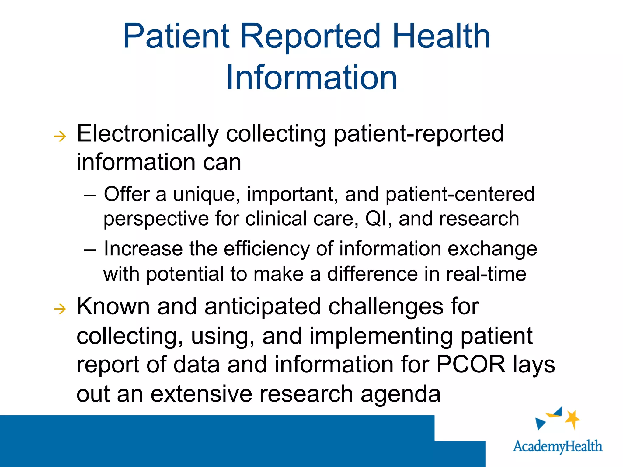 à  Electronically collecting patient-reported
information can
–  Offer a unique, important, and patient-centered
perspective for clinical care, QI, and research
–  Increase the efficiency of information exchange
with potential to make a difference in real-time
à  Known and anticipated challenges for
collecting, using, and implementing patient
report of data and information for PCOR lays
out an extensive research agenda
Patient Reported Health
Information
 