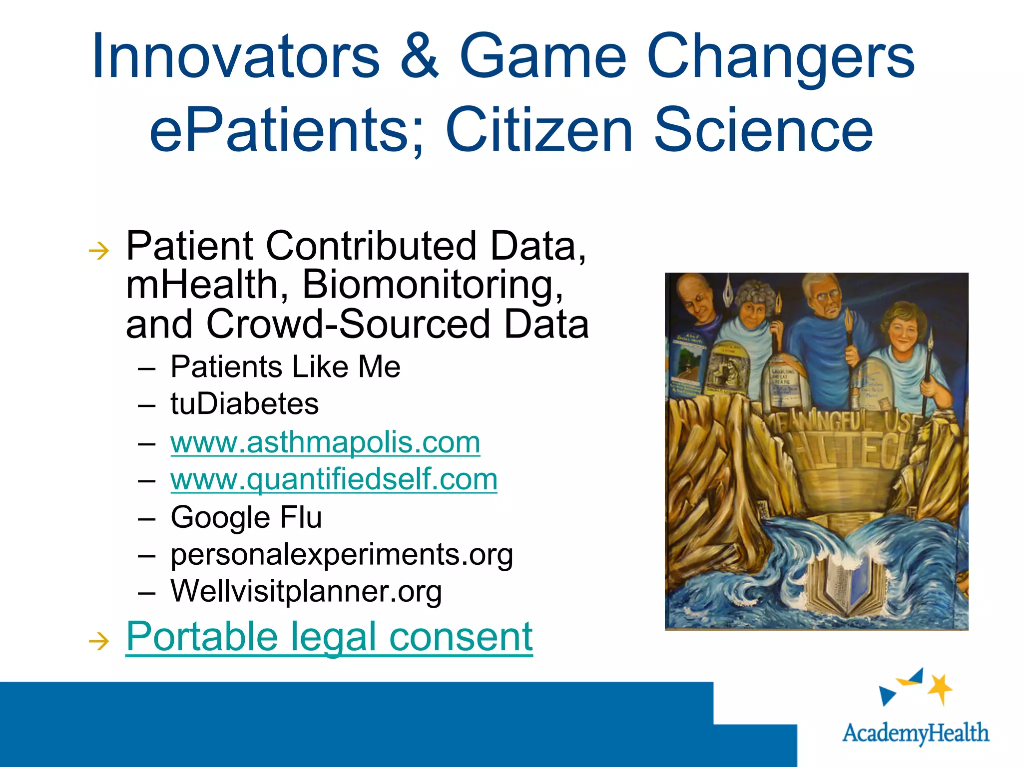 Innovators & Game Changers
ePatients; Citizen Science
à  Patient Contributed Data,
mHealth, Biomonitoring,
and Crowd-Sourced Data
–  Patients Like Me
–  tuDiabetes
–  www.asthmapolis.com
–  www.quantifiedself.com
–  Google Flu
–  personalexperiments.org
–  Wellvisitplanner.org
à  Portable legal consent
 