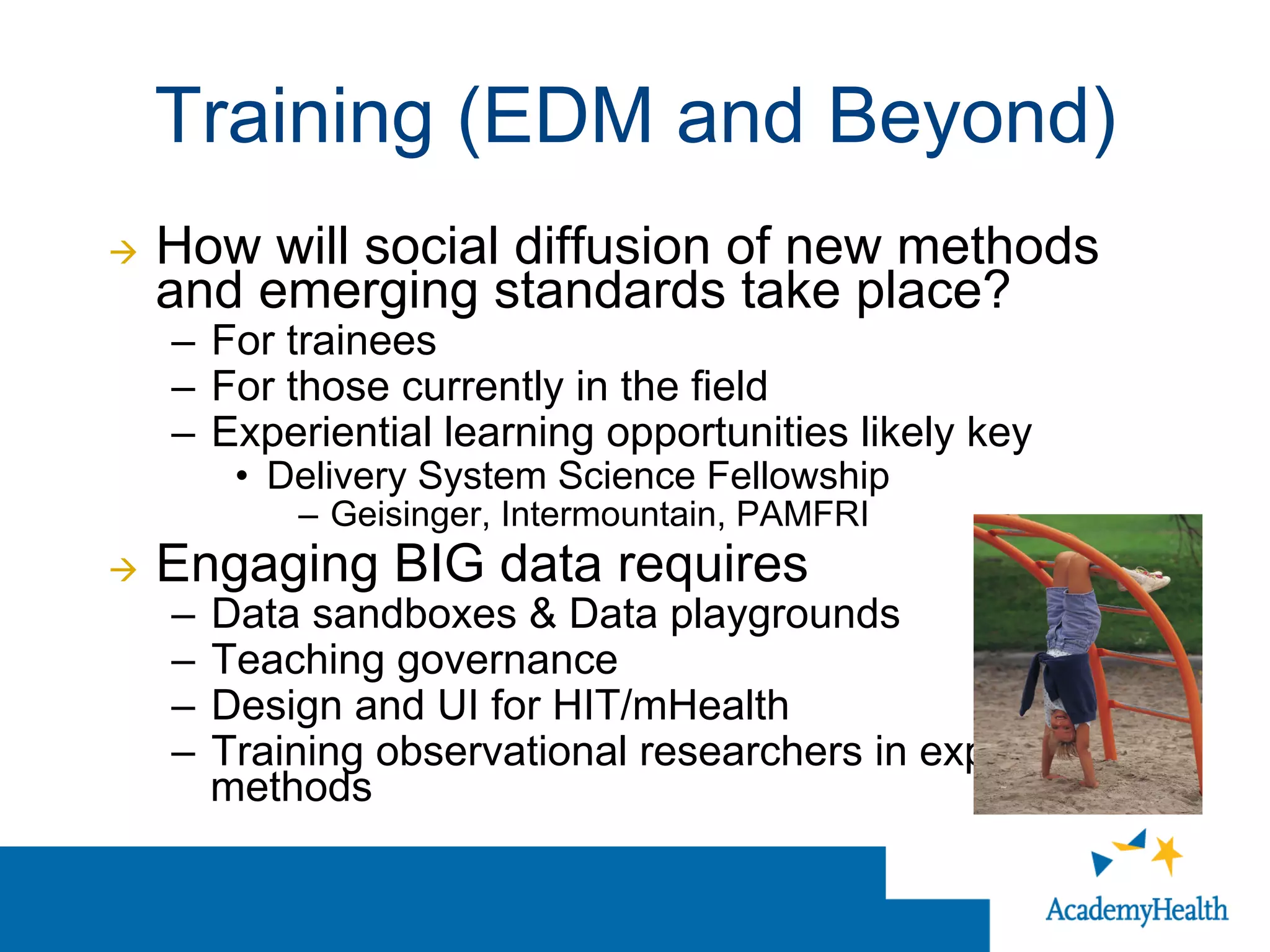 Training (EDM and Beyond)
à  How will social diffusion of new methods
and emerging standards take place?
–  For trainees
–  For those currently in the field
–  Experiential learning opportunities likely key
•  Delivery System Science Fellowship
–  Geisinger, Intermountain, PAMFRI
à  Engaging BIG data requires
–  Data sandboxes & Data playgrounds
–  Teaching governance
–  Design and UI for HIT/mHealth
–  Training observational researchers in experimental
methods
 