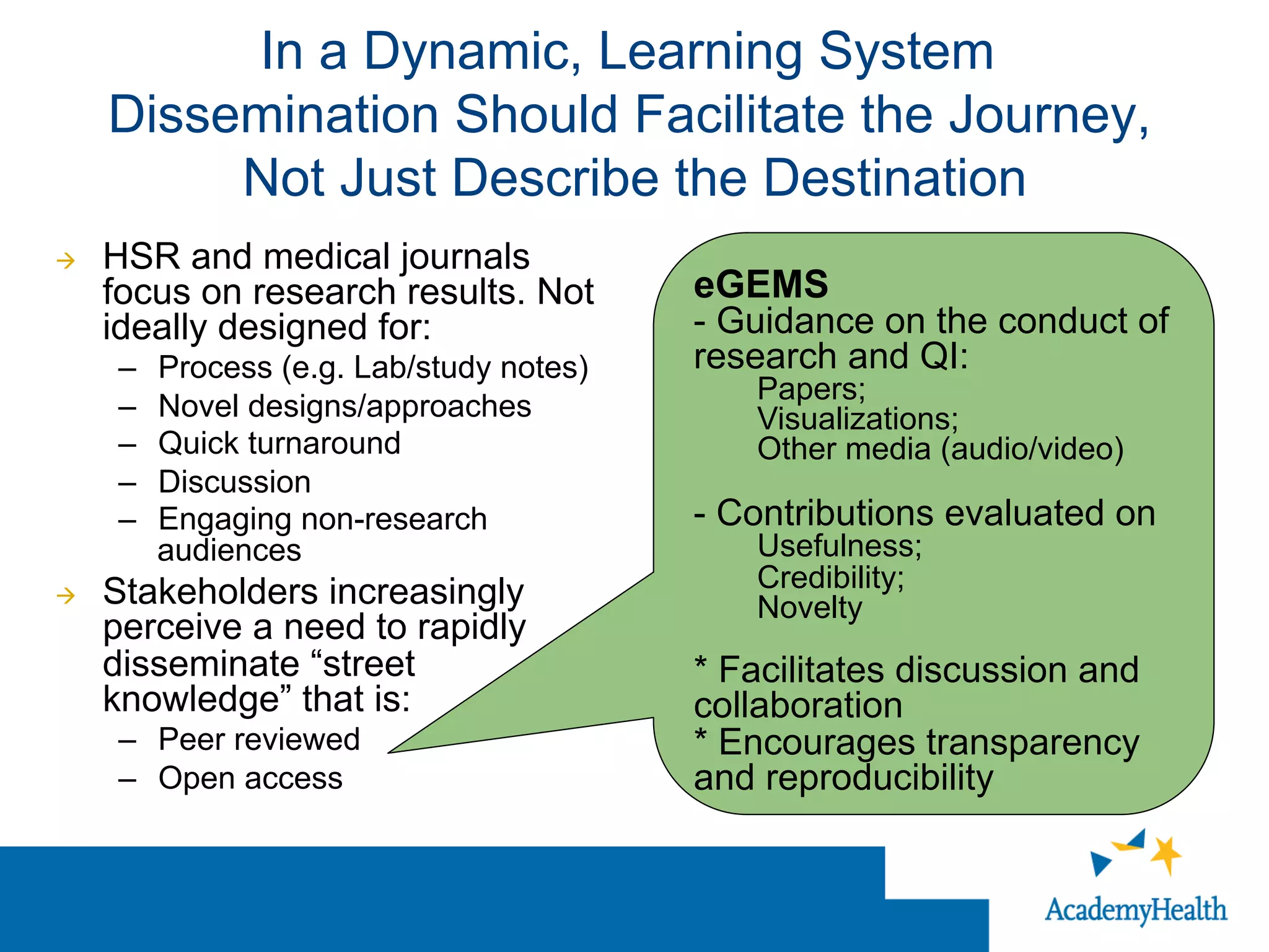 In a Dynamic, Learning System
Dissemination Should Facilitate the Journey,
Not Just Describe the Destination
à  HSR and medical journals
focus on research results. Not
ideally designed for:
–  Process (e.g. Lab/study notes)
–  Novel designs/approaches
–  Quick turnaround
–  Discussion
–  Engaging non-research
audiences
à  Stakeholders increasingly
perceive a need to rapidly
disseminate “street
knowledge” that is:
–  Peer reviewed
–  Open access
eGEMS
- Guidance on the conduct of
research and QI:
Papers;
Visualizations;
Other media (audio/video)
- Contributions evaluated on
Usefulness;
Credibility;
Novelty
* Facilitates discussion and
collaboration
* Encourages transparency
and reproducibility
 