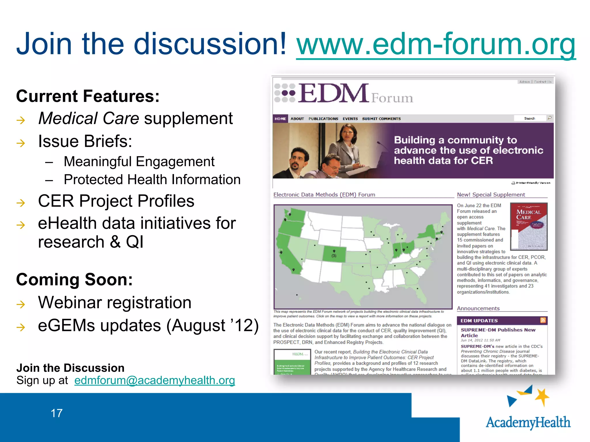 Join the discussion! www.edm-forum.org
Current Features:
à  Medical Care supplement
à  Issue Briefs:
–  Meaningful Engagement
–  Protected Health Information
à  CER Project Profiles
à  eHealth data initiatives for
research & QI
Coming Soon:
à  Webinar registration
à  eGEMs updates (August ’12)
17
Join the Discussion
Sign up at edmforum@academyhealth.org
 