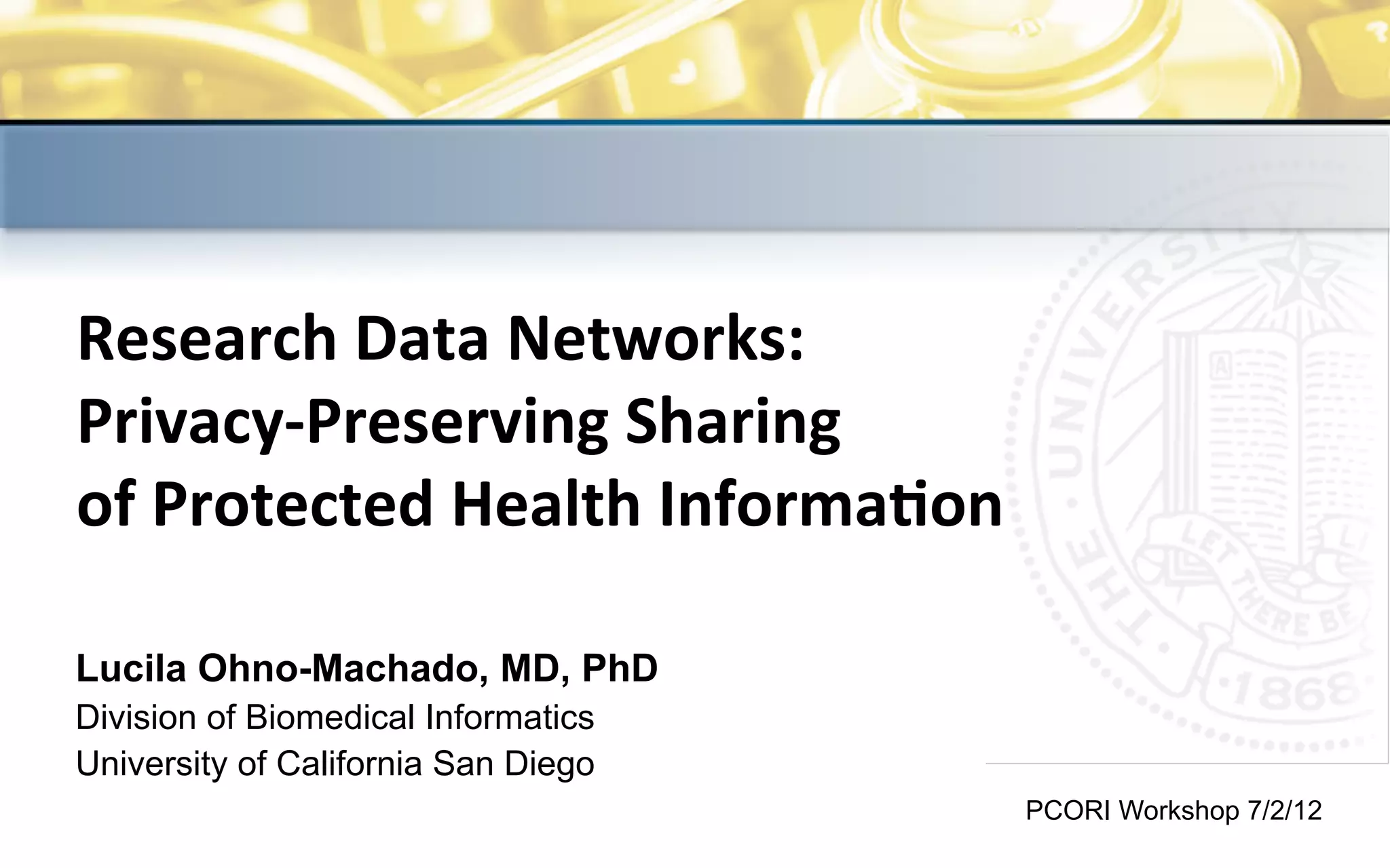 The	
  analyses	
  upon	
  which	
  this	
  publica2on	
  is	
  based	
  were	
  performed	
  under	
  Contract	
  Number	
  HHSM-­‐500-­‐2009-­‐00046C	
  sponsored	
  
by	
  the	
  Center	
  for	
  Medicare	
  and	
  Medicaid	
  Services,	
  Department	
  of	
  Health	
  and	
  Human	
  Services.	
  
Research	
  Data	
  Networks:	
  	
  
Privacy-­‐Preserving	
  Sharing	
  	
  
of	
  Protected	
  Health	
  Informa>on
Lucila Ohno-Machado, MD, PhD
Division of Biomedical Informatics
University of California San Diego
PCORI Workshop 7/2/12
 