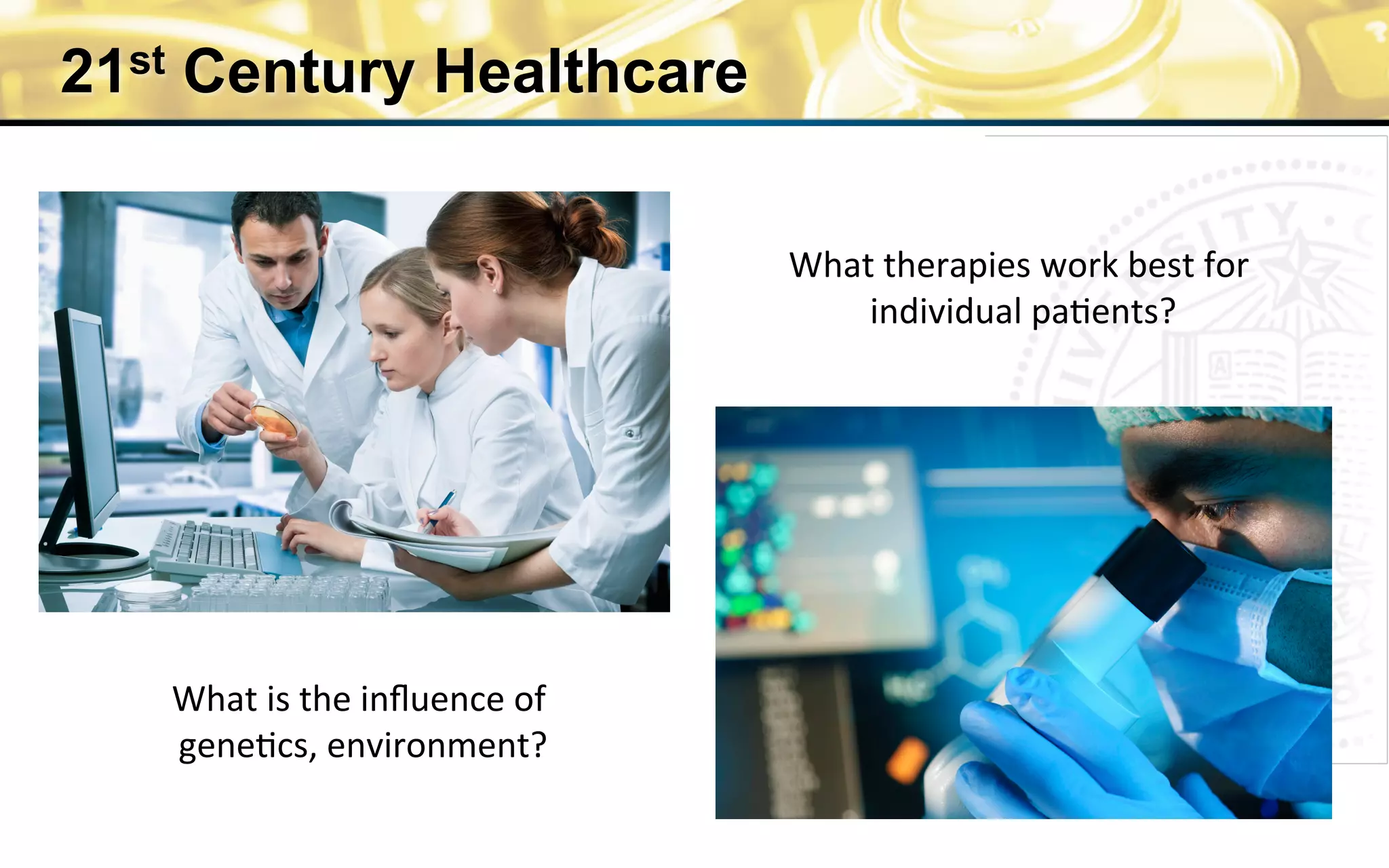 21st Century Healthcare
What	
  is	
  the	
  inﬂuence	
  of	
  
gene0cs,	
  environment?	
  
What	
  therapies	
  work	
  best	
  for	
  
individual	
  pa0ents?	
  
 