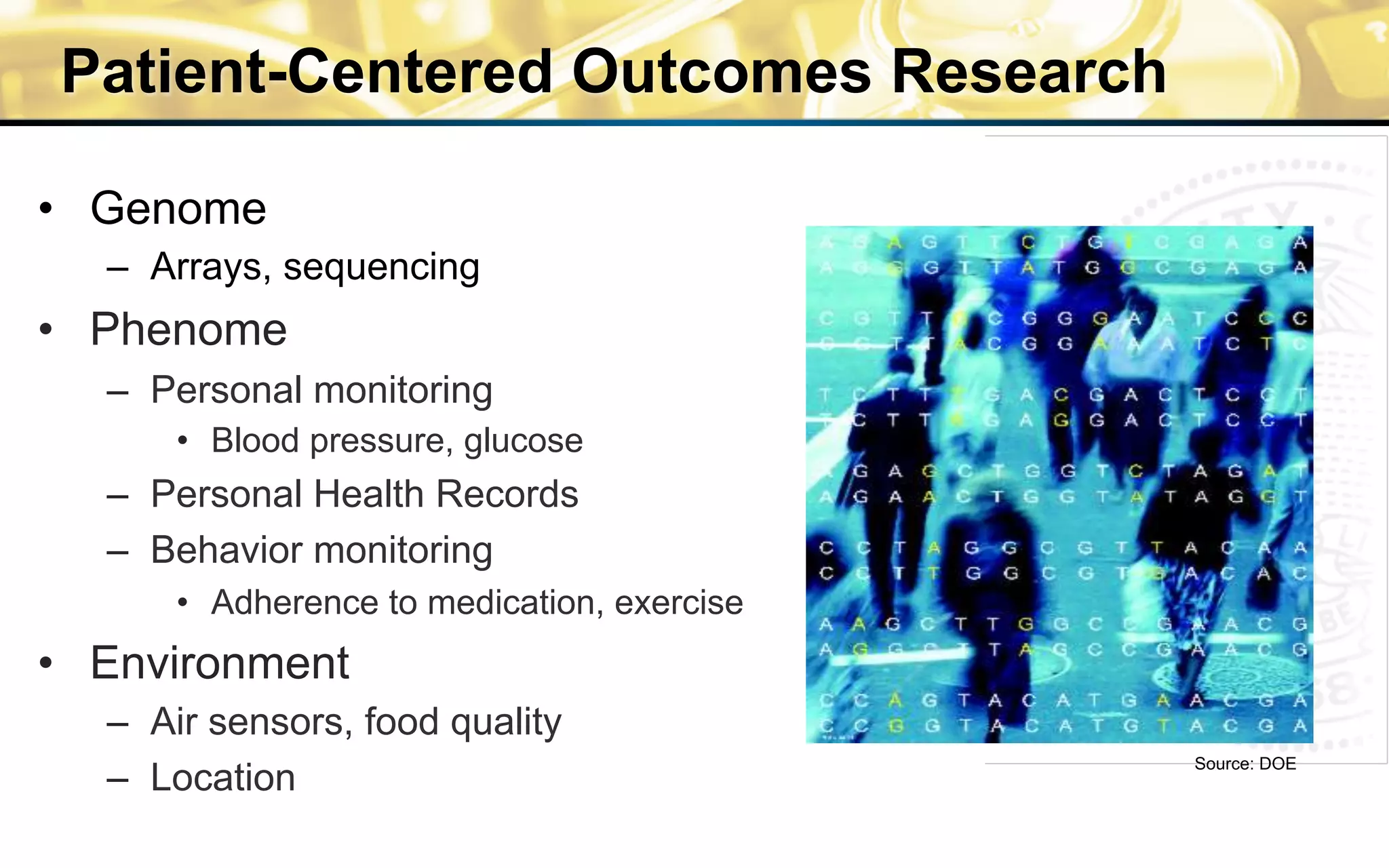 Patient-Centered Outcomes Research
•  Genome
–  Arrays, sequencing
•  Phenome
–  Personal monitoring
•  Blood pressure, glucose
–  Personal Health Records
–  Behavior monitoring
•  Adherence to medication, exercise
•  Environment
–  Air sensors, food quality
–  Location
Source: DOE
 