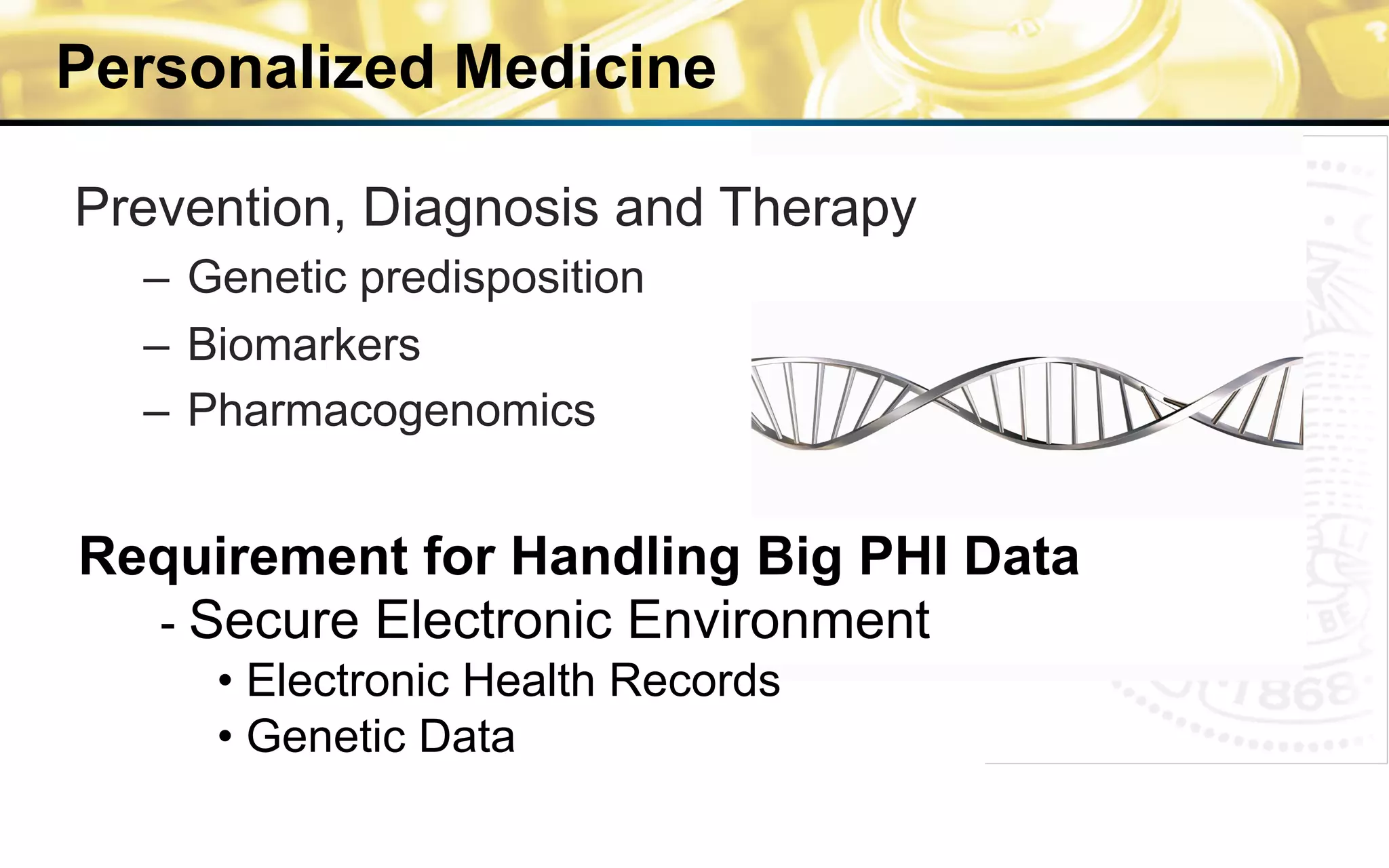 Personalized Medicine
Requirement for Handling Big PHI Data
- Secure Electronic Environment
• Electronic Health Records
• Genetic Data
Prevention, Diagnosis and Therapy
–  Genetic predisposition
–  Biomarkers
–  Pharmacogenomics
 