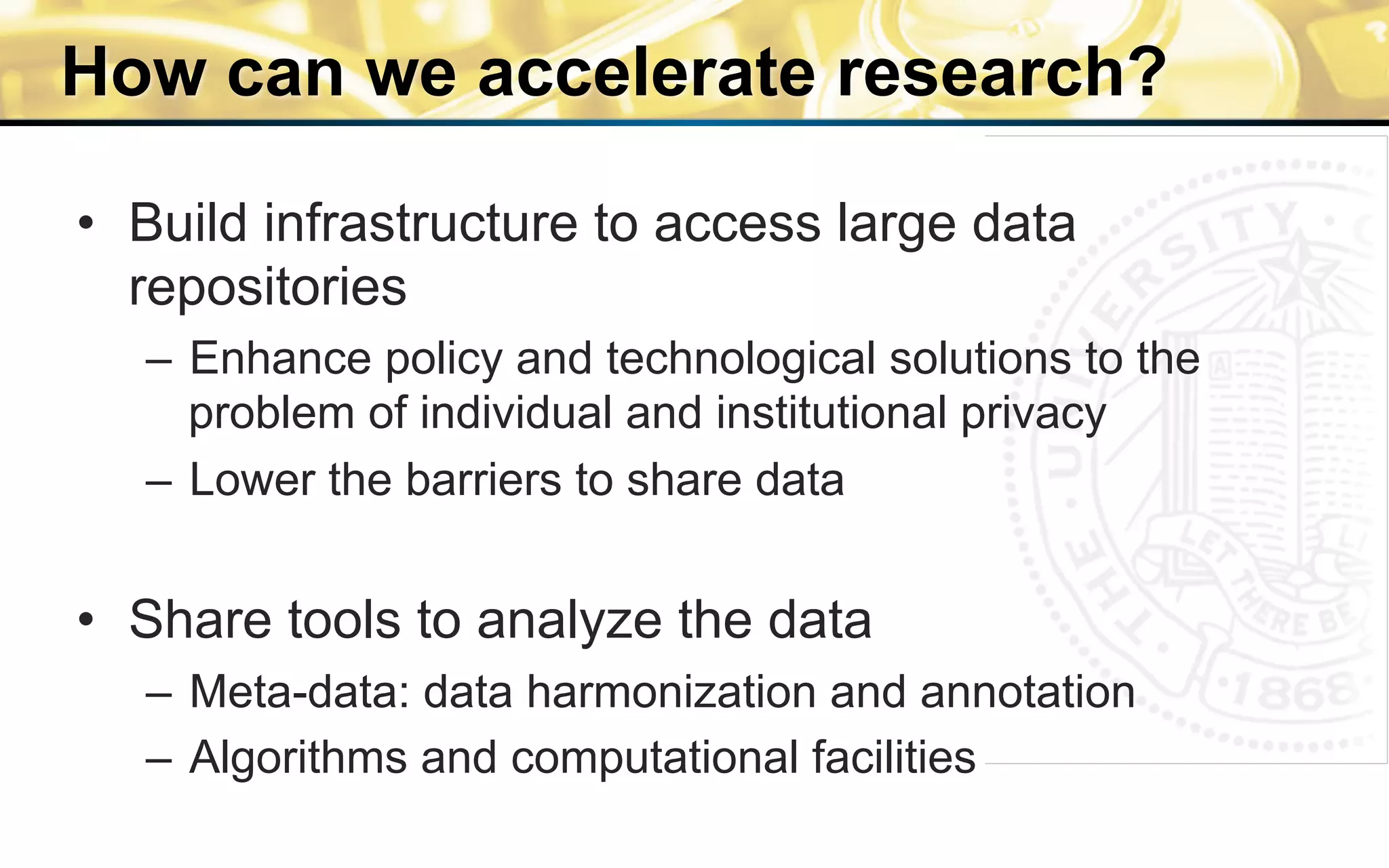 How can we accelerate research?
•  Build infrastructure to access large data
repositories
–  Enhance policy and technological solutions to the
problem of individual and institutional privacy
–  Lower the barriers to share data
•  Share tools to analyze the data
–  Meta-data: data harmonization and annotation
–  Algorithms and computational facilities
 