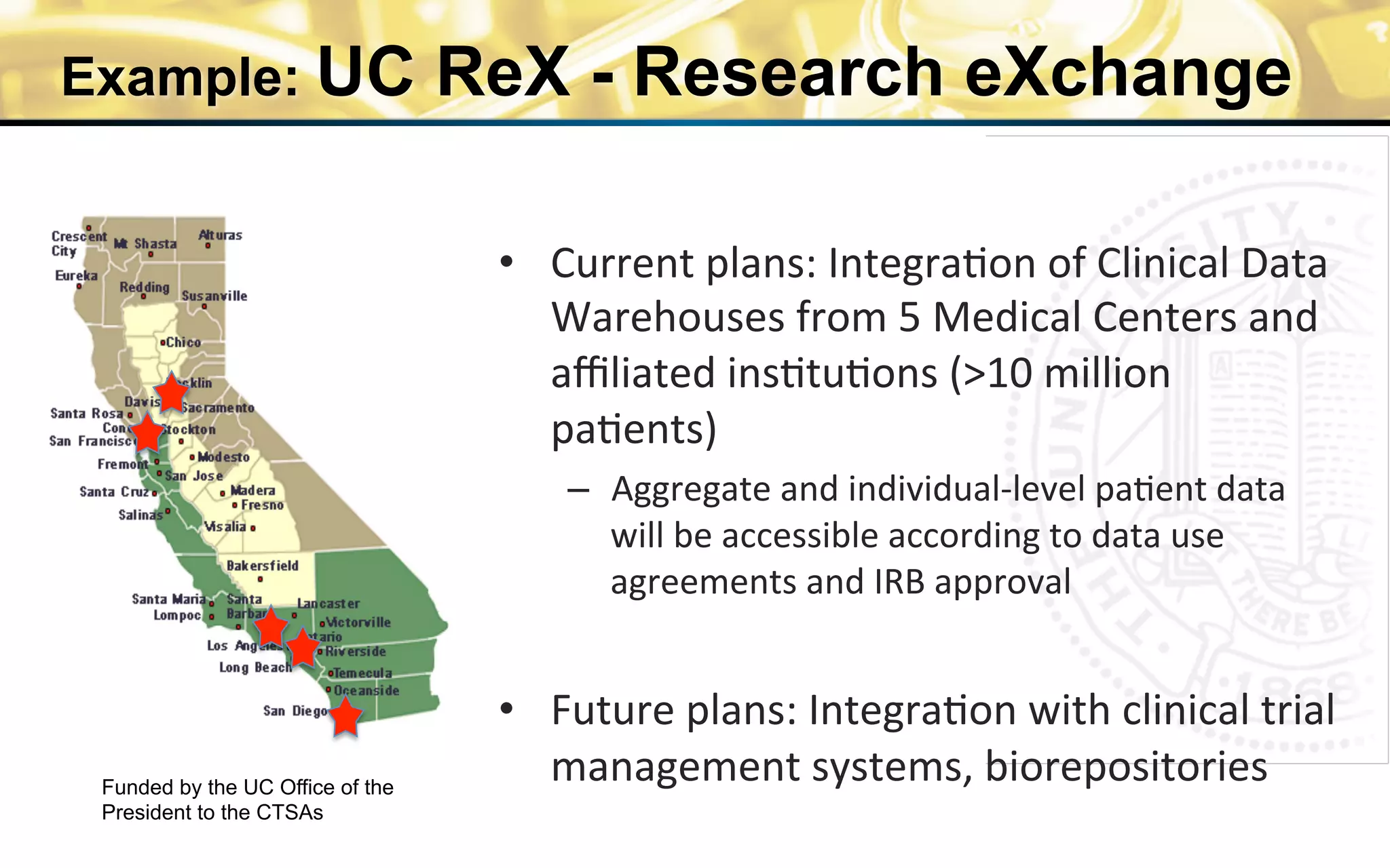 Example: UC ReX - Research eXchange
•  Current	
  plans:	
  Integra0on	
  of	
  Clinical	
  Data	
  
Warehouses	
  from	
  5	
  Medical	
  Centers	
  and	
  
aﬃliated	
  ins0tu0ons	
  (>10	
  million	
  
pa0ents)	
  
–  Aggregate	
  and	
  individual-­‐level	
  pa0ent	
  data	
  
will	
  be	
  accessible	
  according	
  to	
  data	
  use	
  
agreements	
  and	
  IRB	
  approval	
  
	
  
•  Future	
  plans:	
  Integra0on	
  with	
  clinical	
  trial	
  
management	
  systems,	
  biorepositories	
  Funded by the UC Office of the
President to the CTSAs
 