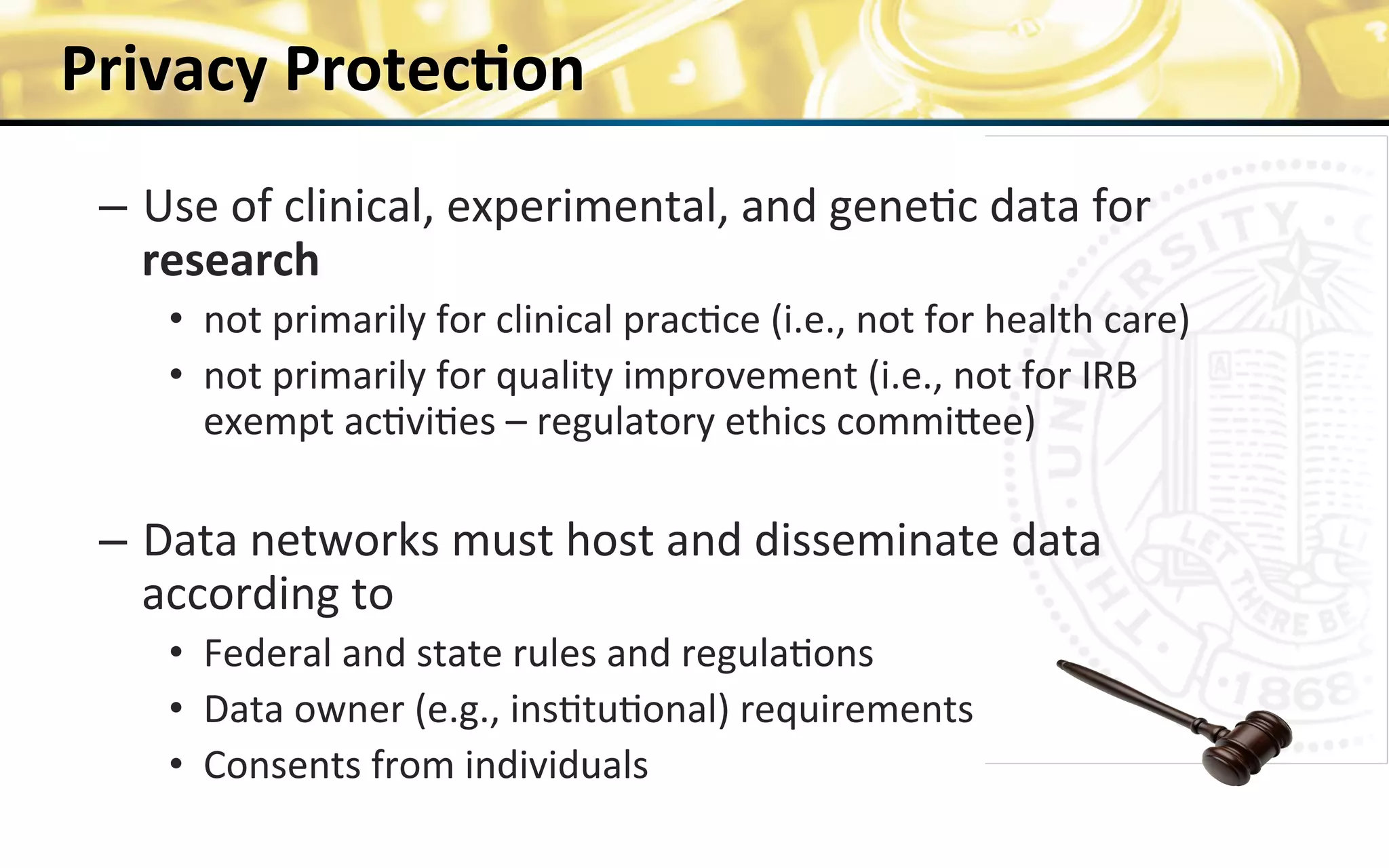 Privacy	
  Protec>on	
  
–  Use	
  of	
  clinical,	
  experimental,	
  and	
  gene0c	
  data	
  for	
  
research	
  	
  
•  not	
  primarily	
  for	
  clinical	
  prac0ce	
  (i.e.,	
  not	
  for	
  health	
  care)	
  
•  not	
  primarily	
  for	
  quality	
  improvement	
  (i.e.,	
  not	
  for	
  IRB	
  
exempt	
  ac0vi0es	
  –	
  regulatory	
  ethics	
  commiZee)	
  
	
  
–  Data	
  networks	
  must	
  host	
  and	
  disseminate	
  data	
  
according	
  to	
  
•  Federal	
  and	
  state	
  rules	
  and	
  regula0ons	
  
•  Data	
  owner	
  (e.g.,	
  ins0tu0onal)	
  requirements	
  
•  Consents	
  from	
  individuals	
  	
  
	
  
13	
  funded	
  by	
  NIH	
  U54HL108460	
  	
  
 