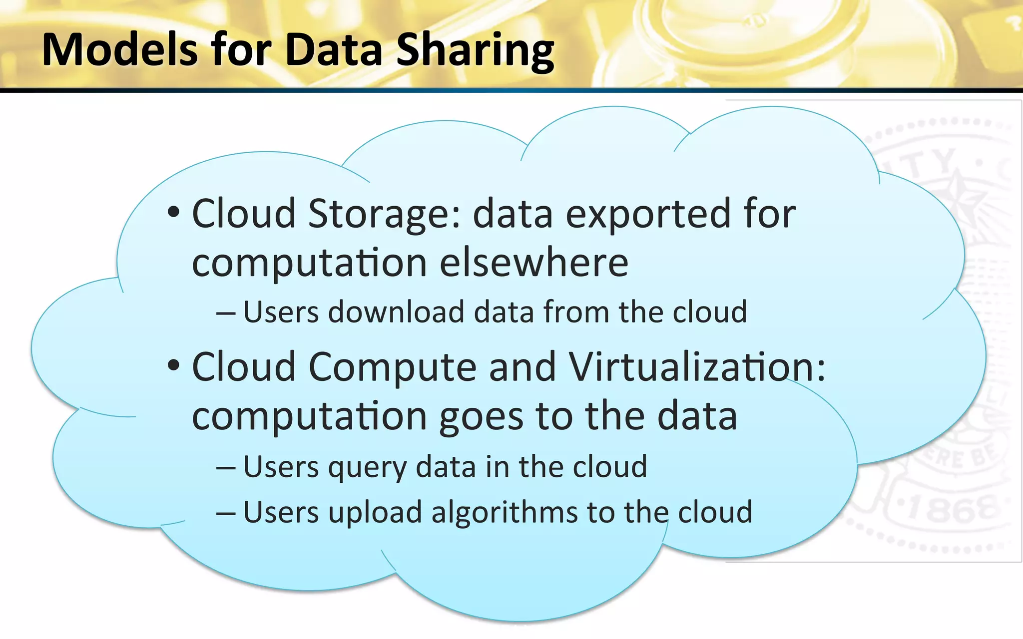 Models	
  for	
  Data	
  Sharing	
  
	
  
	
  	
  	
  	
  	
  	
  	
  
• Cloud	
  Storage:	
  data	
  exported	
  for	
  
computa0on	
  elsewhere	
  
– Users	
  download	
  data	
  from	
  the	
  cloud	
  
• Cloud	
  Compute	
  and	
  Virtualiza0on:	
  
computa0on	
  goes	
  to	
  the	
  data	
  
– Users	
  query	
  data	
  in	
  the	
  cloud	
  
– Users	
  upload	
  algorithms	
  to	
  the	
  cloud	
  
	
  	
  
16	
  funded	
  by	
  NIH	
  U54HL108460	
  	
  
 
