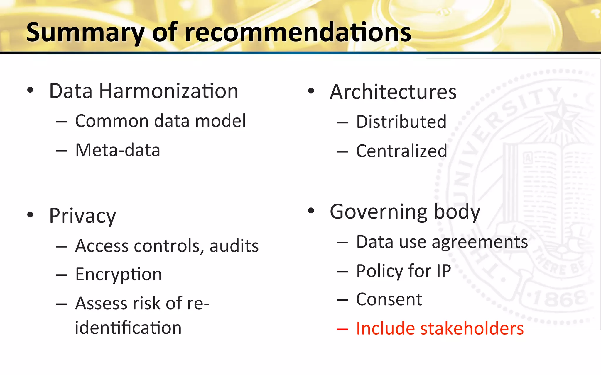 Summary	
  of	
  recommenda>ons	
  
•  Data	
  Harmoniza0on	
  
–  Common	
  data	
  model	
  
–  Meta-­‐data	
  
	
  
•  Privacy	
  
–  Access	
  controls,	
  audits	
  
–  Encryp0on	
  
–  Assess	
  risk	
  of	
  re-­‐
iden0ﬁca0on	
  
20	
  
•  Architectures	
  
–  Distributed	
  
–  Centralized	
  
	
  
•  Governing	
  body	
  
–  Data	
  use	
  agreements	
  
–  Policy	
  for	
  IP	
  
–  Consent	
  
–  Include	
  stakeholders	
  
	
  
 