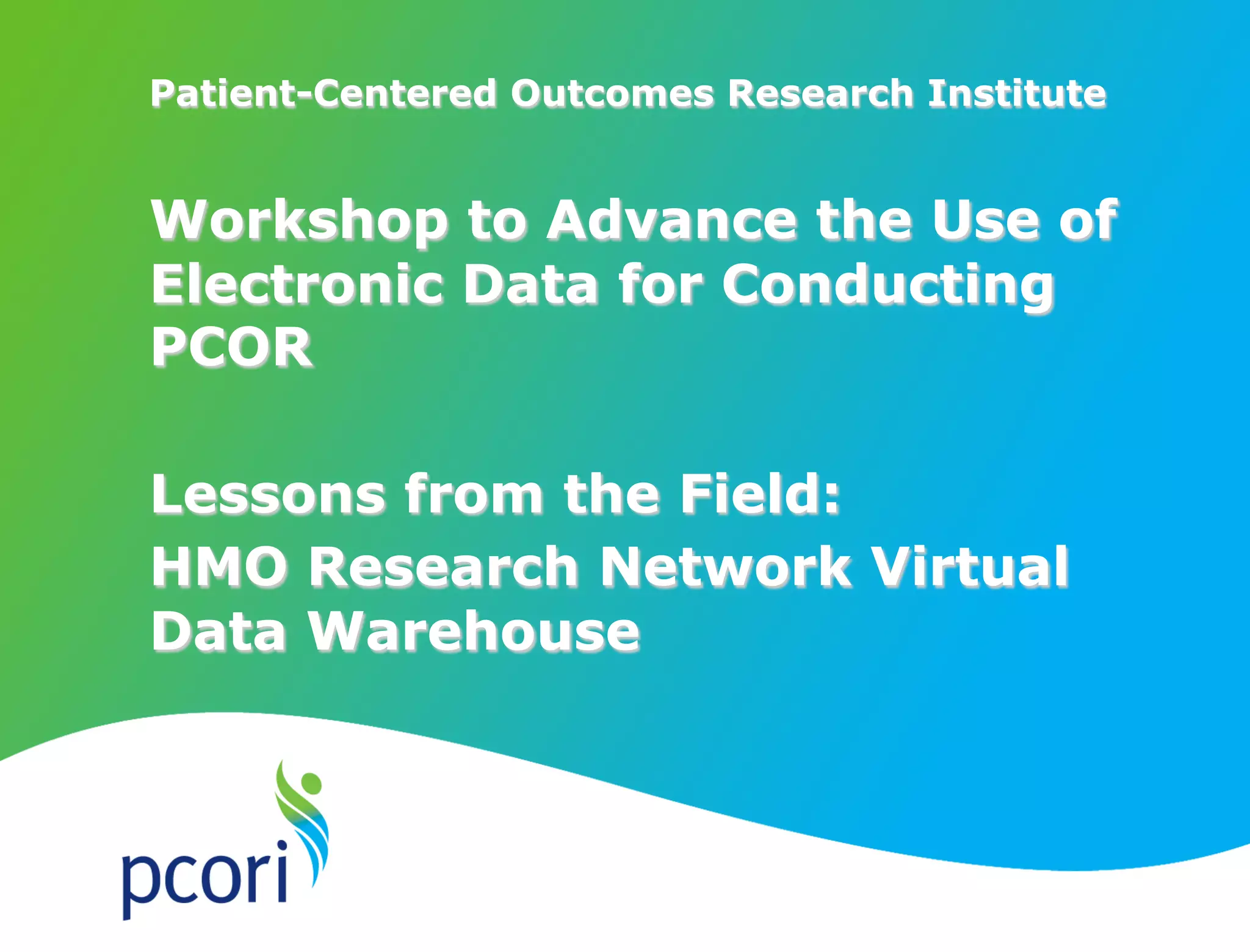 Patient-Centered Outcomes Research Institute
Workshop to Advance the Use of
Electronic Data for Conducting
PCOR
Lessons from the Field:
HMO Research Network Virtual
Data Warehouse
 