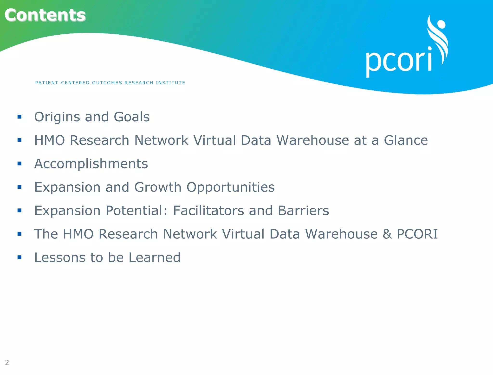 2	
  
Contents
§  Origins and Goals
§  HMO Research Network Virtual Data Warehouse at a Glance
§  Accomplishments
§  Expansion and Growth Opportunities
§  Expansion Potential: Facilitators and Barriers
§  The HMO Research Network Virtual Data Warehouse & PCORI
§  Lessons to be Learned
PATI ENT-C ENTER ED OUTCOMES RESEARCH INST I TU T E
 