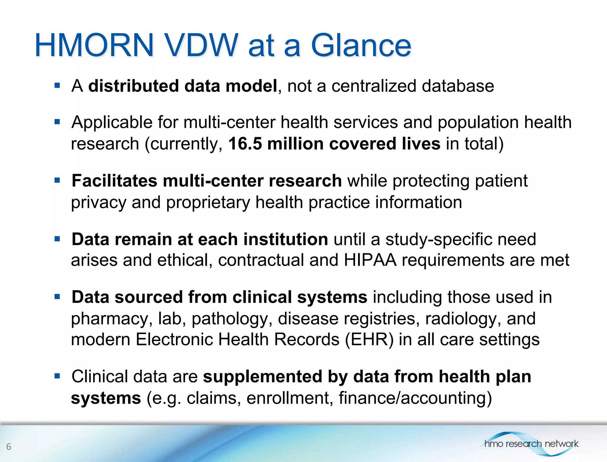 HMORN VDW at a Glance
§  A distributed data model, not a centralized database
§  Applicable for multi-center health services and population health
research (currently, 16.5 million covered lives in total)
§  Facilitates multi-center research while protecting patient
privacy and proprietary health practice information
§  Data remain at each institution until a study-specific need
arises and ethical, contractual and HIPAA requirements are met
§  Data sourced from clinical systems including those used in
pharmacy, lab, pathology, disease registries, radiology, and
modern Electronic Health Records (EHR) in all care settings
§  Clinical data are supplemented by data from health plan
systems (e.g. claims, enrollment, finance/accounting)
6	
  
 
