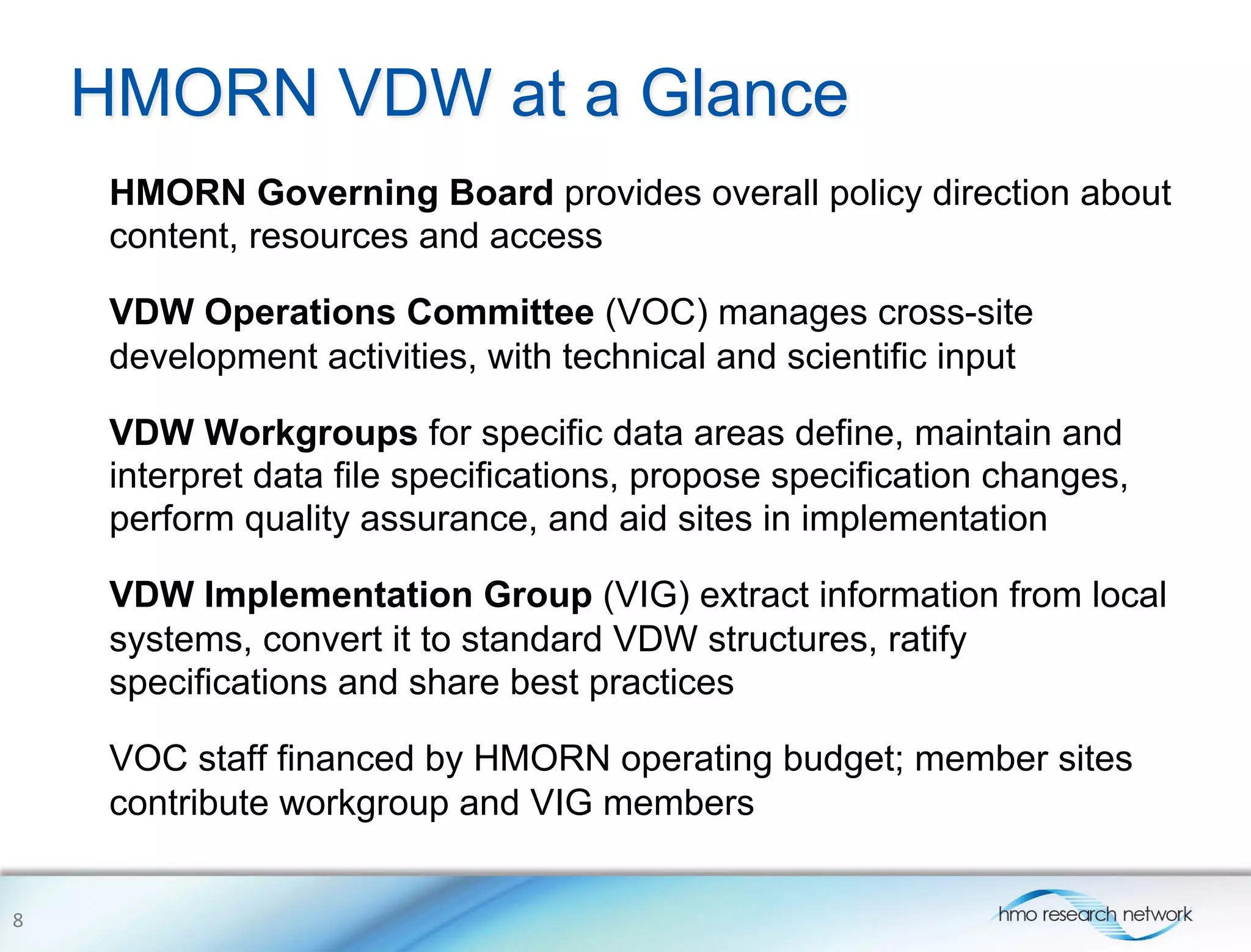 HMORN VDW at a Glance
HMORN Governing Board provides overall policy direction about
content, resources and access
VDW Operations Committee (VOC) manages cross-site
development activities, with technical and scientific input
VDW Workgroups for specific data areas define, maintain and
interpret data file specifications, propose specification changes,
perform quality assurance, and aid sites in implementation
VDW Implementation Group (VIG) extract information from local
systems, convert it to standard VDW structures, ratify
specifications and share best practices
VOC staff financed by HMORN operating budget; member sites
contribute workgroup and VIG members
8	
  
 