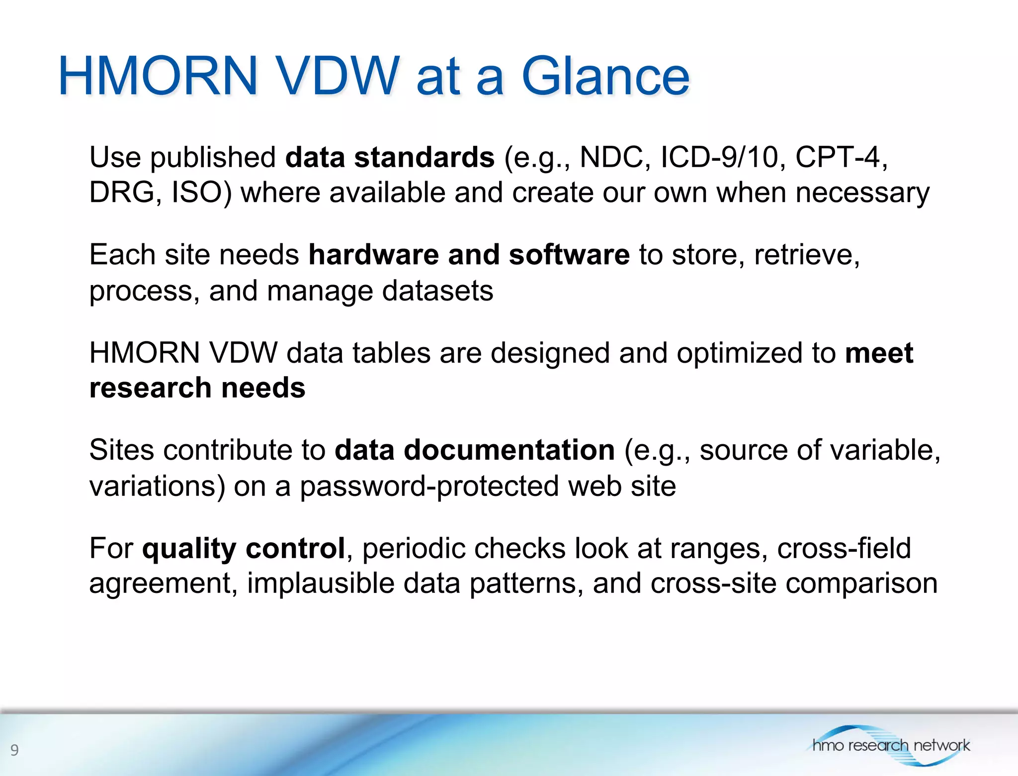 HMORN VDW at a Glance
Use published data standards (e.g., NDC, ICD-9/10, CPT-4,
DRG, ISO) where available and create our own when necessary
Each site needs hardware and software to store, retrieve,
process, and manage datasets
HMORN VDW data tables are designed and optimized to meet
research needs
Sites contribute to data documentation (e.g., source of variable,
variations) on a password-protected web site
For quality control, periodic checks look at ranges, cross-field
agreement, implausible data patterns, and cross-site comparison
9	
  
 