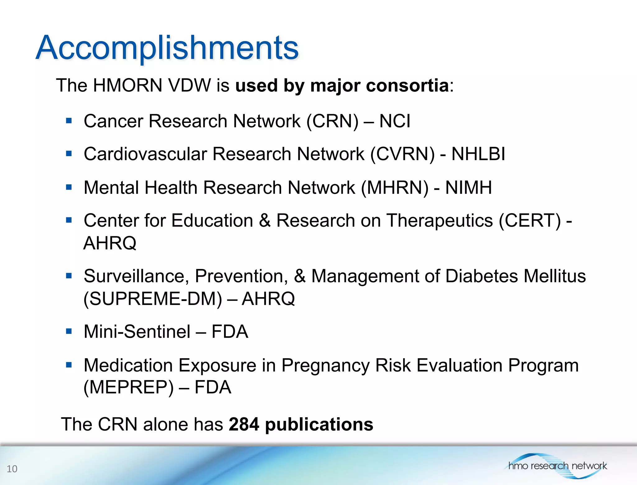 Accomplishments
The HMORN VDW is used by major consortia:
10	
  
§  Cancer Research Network (CRN) – NCI
§  Cardiovascular Research Network (CVRN) - NHLBI
§  Mental Health Research Network (MHRN) - NIMH
§  Center for Education & Research on Therapeutics (CERT) -
AHRQ
§  Surveillance, Prevention, & Management of Diabetes Mellitus
(SUPREME-DM) – AHRQ
§  Mini-Sentinel – FDA
§  Medication Exposure in Pregnancy Risk Evaluation Program
(MEPREP) – FDA
The CRN alone has 284 publications
 