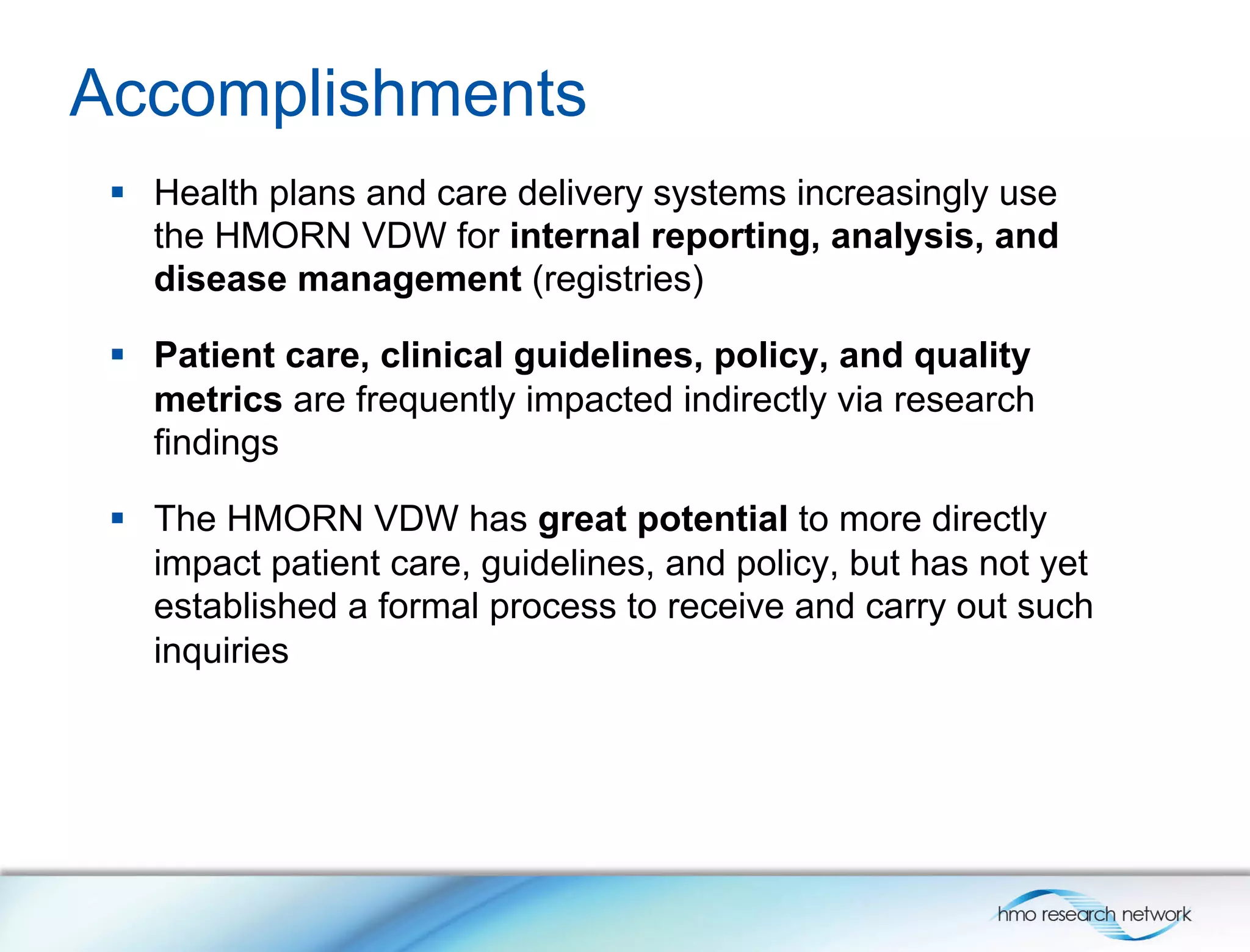 Accomplishments
§  Health plans and care delivery systems increasingly use
the HMORN VDW for internal reporting, analysis, and
disease management (registries)
§  Patient care, clinical guidelines, policy, and quality
metrics are frequently impacted indirectly via research
findings
§  The HMORN VDW has great potential to more directly
impact patient care, guidelines, and policy, but has not yet
established a formal process to receive and carry out such
inquiries
 