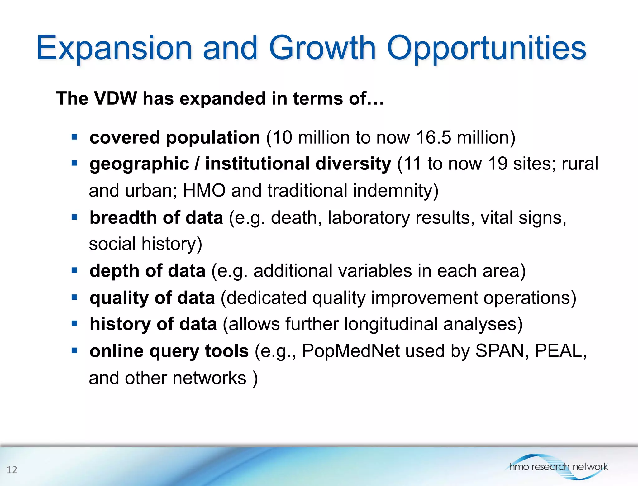 Expansion and Growth Opportunities
The VDW has expanded in terms of…
§  covered population (10 million to now 16.5 million)
§  geographic / institutional diversity (11 to now 19 sites; rural
and urban; HMO and traditional indemnity)
§  breadth of data (e.g. death, laboratory results, vital signs,
social history)
§  depth of data (e.g. additional variables in each area)
§  quality of data (dedicated quality improvement operations)
§  history of data (allows further longitudinal analyses)
§  online query tools (e.g., PopMedNet used by SPAN, PEAL,
and other networks )
12	
  
 