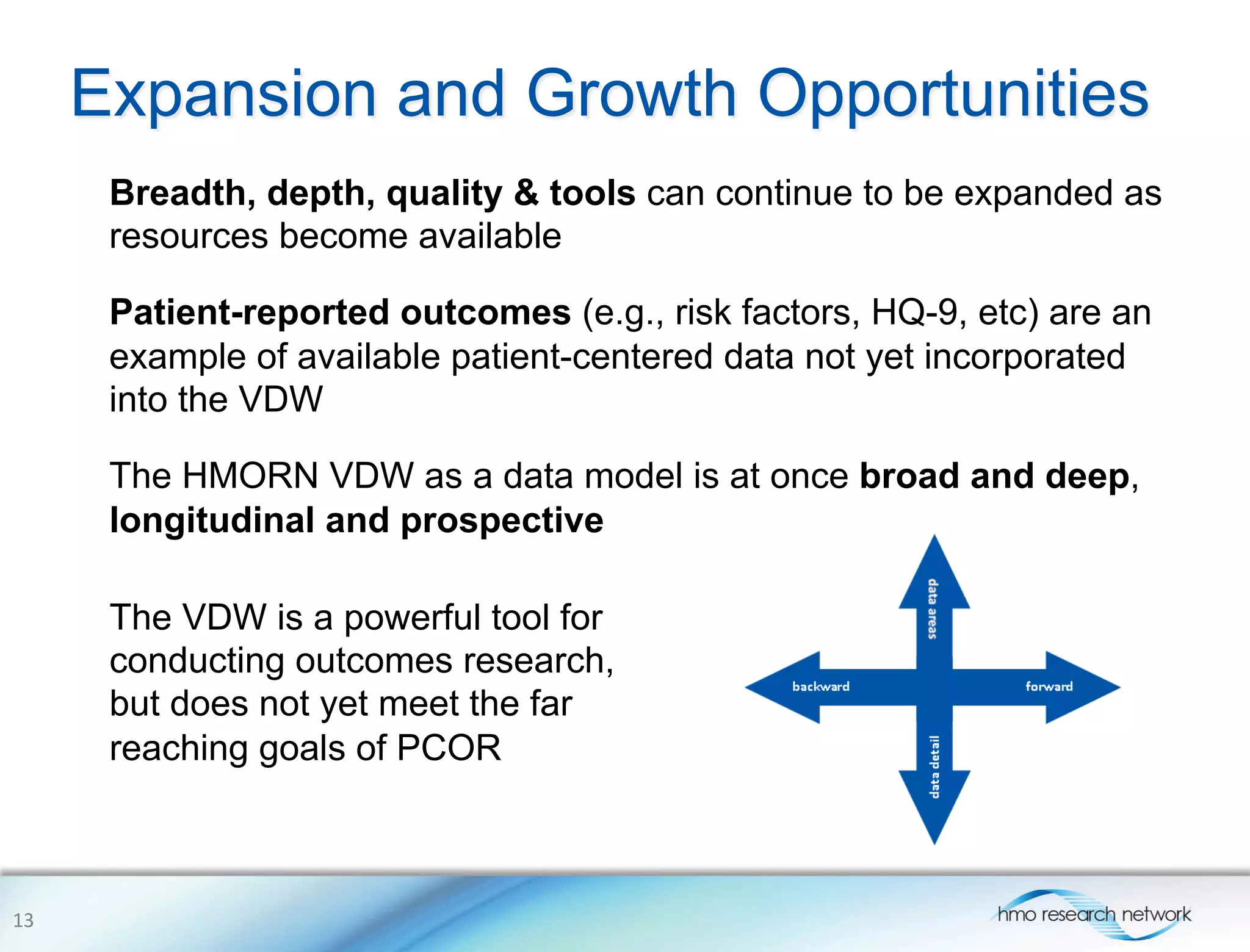 Expansion and Growth Opportunities
Breadth, depth, quality & tools can continue to be expanded as
resources become available
Patient-reported outcomes (e.g., risk factors, HQ-9, etc) are an
example of available patient-centered data not yet incorporated
into the VDW
The HMORN VDW as a data model is at once broad and deep,
longitudinal and prospective
13	
  
The VDW is a powerful tool for
conducting outcomes research,
but does not yet meet the far
reaching goals of PCOR
 