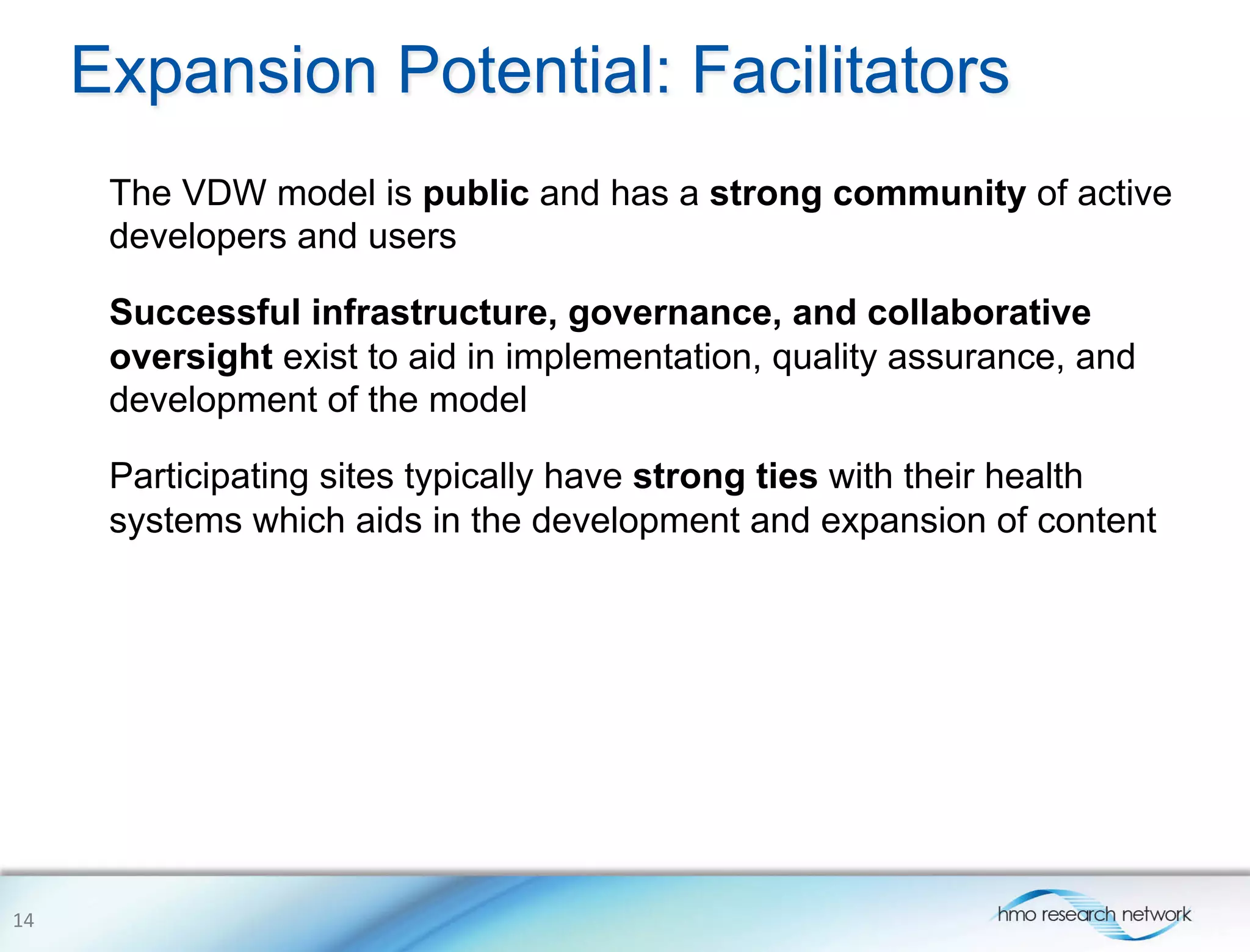 Expansion Potential: Facilitators
The VDW model is public and has a strong community of active
developers and users
Successful infrastructure, governance, and collaborative
oversight exist to aid in implementation, quality assurance, and
development of the model
Participating sites typically have strong ties with their health
systems which aids in the development and expansion of content
14	
  
 