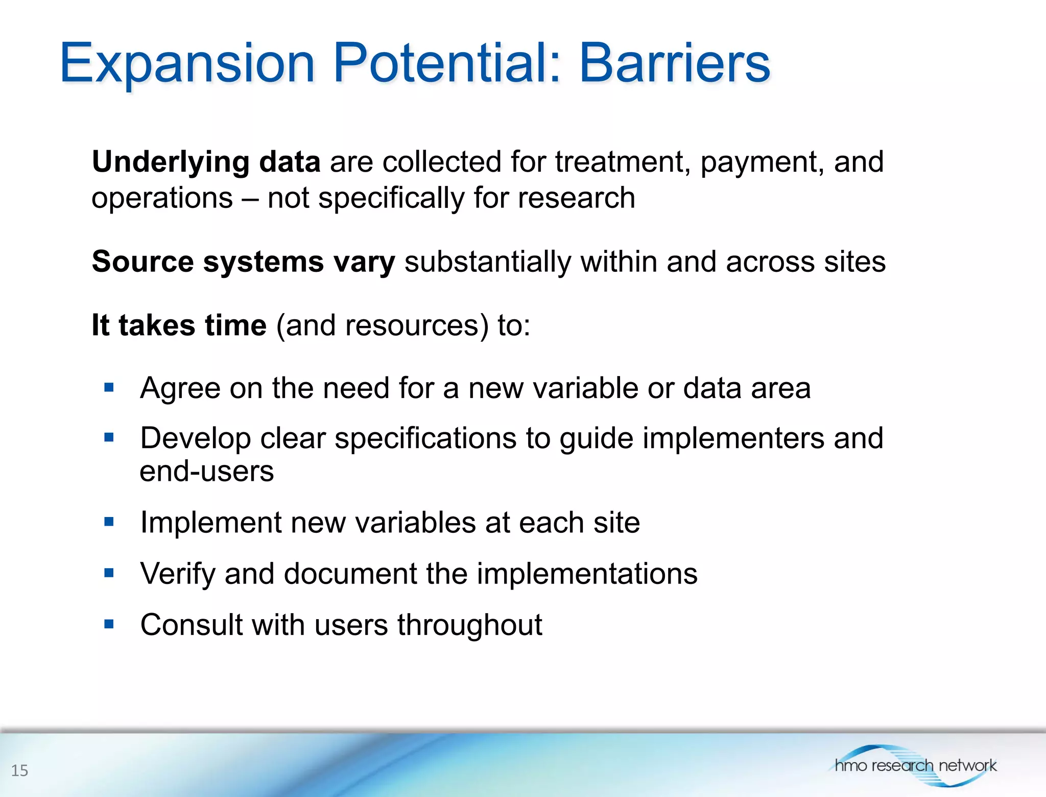 Expansion Potential: Barriers
Underlying data are collected for treatment, payment, and
operations – not specifically for research
Source systems vary substantially within and across sites
It takes time (and resources) to:
15	
  
§  Agree on the need for a new variable or data area
§  Develop clear specifications to guide implementers and
end-users
§  Implement new variables at each site
§  Verify and document the implementations
§  Consult with users throughout
 