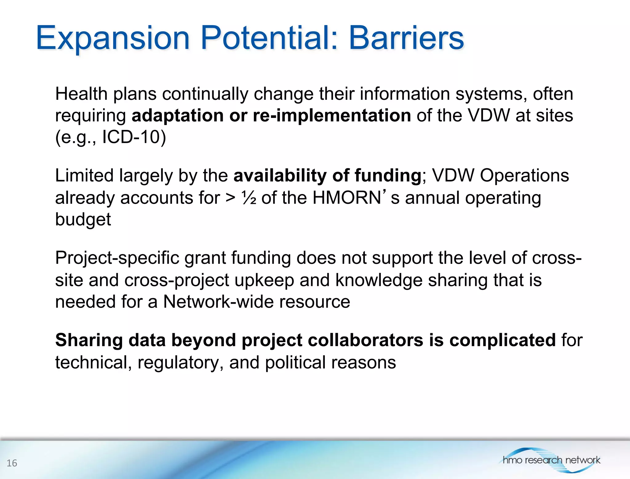 Expansion Potential: Barriers
Health plans continually change their information systems, often
requiring adaptation or re-implementation of the VDW at sites
(e.g., ICD-10)
Limited largely by the availability of funding; VDW Operations
already accounts for > ½ of the HMORN’s annual operating
budget
Project-specific grant funding does not support the level of cross-
site and cross-project upkeep and knowledge sharing that is
needed for a Network-wide resource
Sharing data beyond project collaborators is complicated for
technical, regulatory, and political reasons
16	
  
 