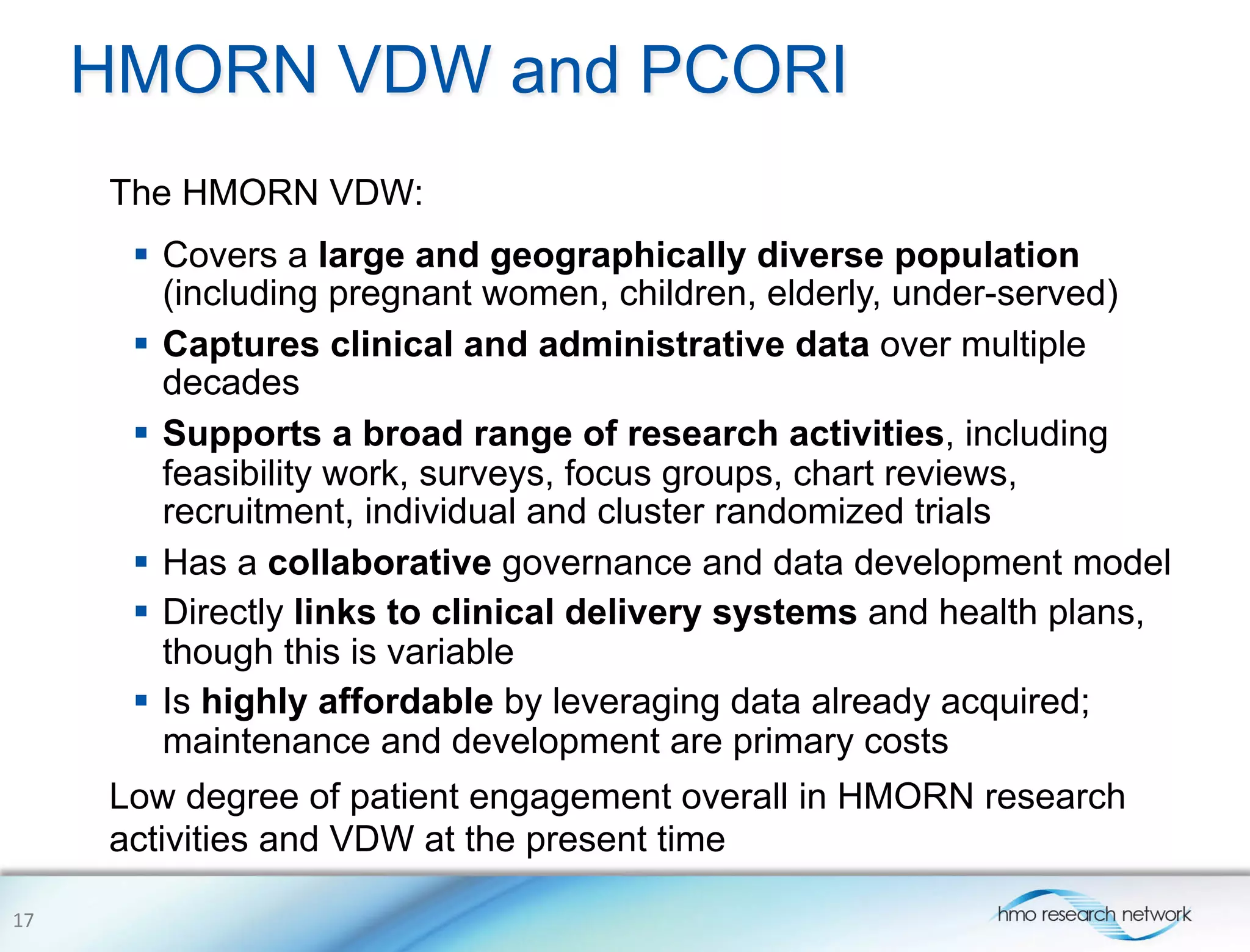 HMORN VDW and PCORI
The HMORN VDW:
Low degree of patient engagement overall in HMORN research
activities and VDW at the present time
17	
  
§  Covers a large and geographically diverse population
(including pregnant women, children, elderly, under-served)
§  Captures clinical and administrative data over multiple
decades
§  Supports a broad range of research activities, including
feasibility work, surveys, focus groups, chart reviews,
recruitment, individual and cluster randomized trials
§  Has a collaborative governance and data development model
§  Directly links to clinical delivery systems and health plans,
though this is variable
§  Is highly affordable by leveraging data already acquired;
maintenance and development are primary costs
 