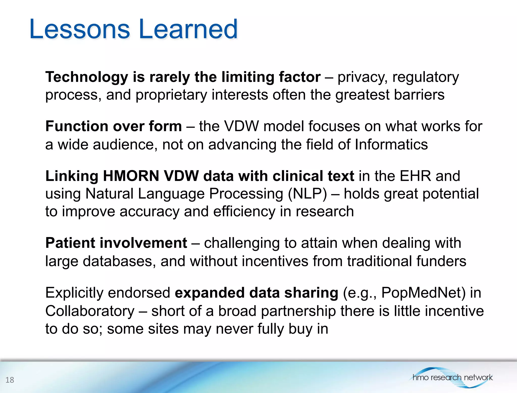 Lessons Learned
Technology is rarely the limiting factor – privacy, regulatory
process, and proprietary interests often the greatest barriers
Function over form – the VDW model focuses on what works for
a wide audience, not on advancing the field of Informatics
Linking HMORN VDW data with clinical text in the EHR and
using Natural Language Processing (NLP) – holds great potential
to improve accuracy and efficiency in research
Patient involvement – challenging to attain when dealing with
large databases, and without incentives from traditional funders
Explicitly endorsed expanded data sharing (e.g., PopMedNet) in
Collaboratory – short of a broad partnership there is little incentive
to do so; some sites may never fully buy in
18	
  
 