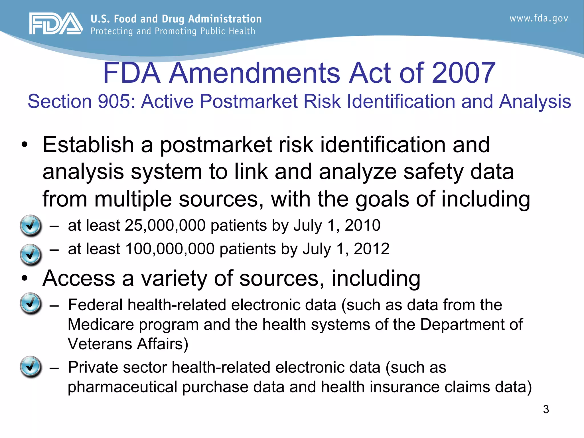 3
FDA Amendments Act of 2007
Section 905: Active Postmarket Risk Identification and Analysis
•  Establish a postmarket risk identification and
analysis system to link and analyze safety data
from multiple sources, with the goals of including
–  at least 25,000,000 patients by July 1, 2010
–  at least 100,000,000 patients by July 1, 2012
•  Access a variety of sources, including
–  Federal health-related electronic data (such as data from the
Medicare program and the health systems of the Department of
Veterans Affairs)
–  Private sector health-related electronic data (such as
pharmaceutical purchase data and health insurance claims data)
 