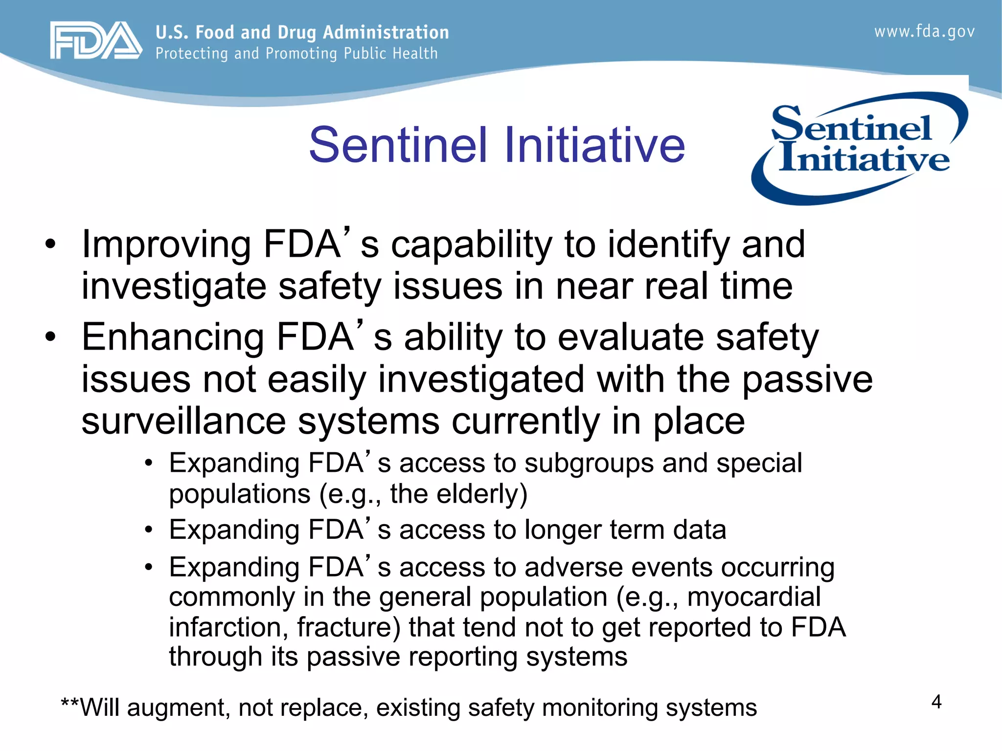 4
Sentinel Initiative
•  Improving FDA’s capability to identify and
investigate safety issues in near real time
•  Enhancing FDA’s ability to evaluate safety
issues not easily investigated with the passive
surveillance systems currently in place
•  Expanding FDA’s access to subgroups and special
populations (e.g., the elderly)
•  Expanding FDA’s access to longer term data
•  Expanding FDA’s access to adverse events occurring
commonly in the general population (e.g., myocardial
infarction, fracture) that tend not to get reported to FDA
through its passive reporting systems
**Will augment, not replace, existing safety monitoring systems
 