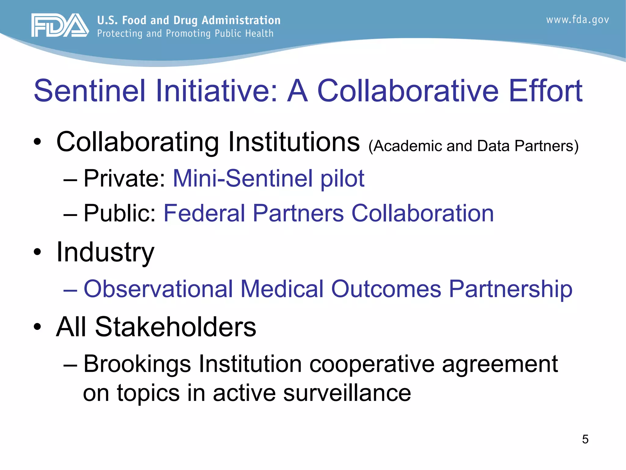 5
Sentinel Initiative: A Collaborative Effort
•  Collaborating Institutions (Academic and Data Partners)
– Private: Mini-Sentinel pilot
– Public: Federal Partners Collaboration
•  Industry
– Observational Medical Outcomes Partnership
•  All Stakeholders
– Brookings Institution cooperative agreement
on topics in active surveillance
 