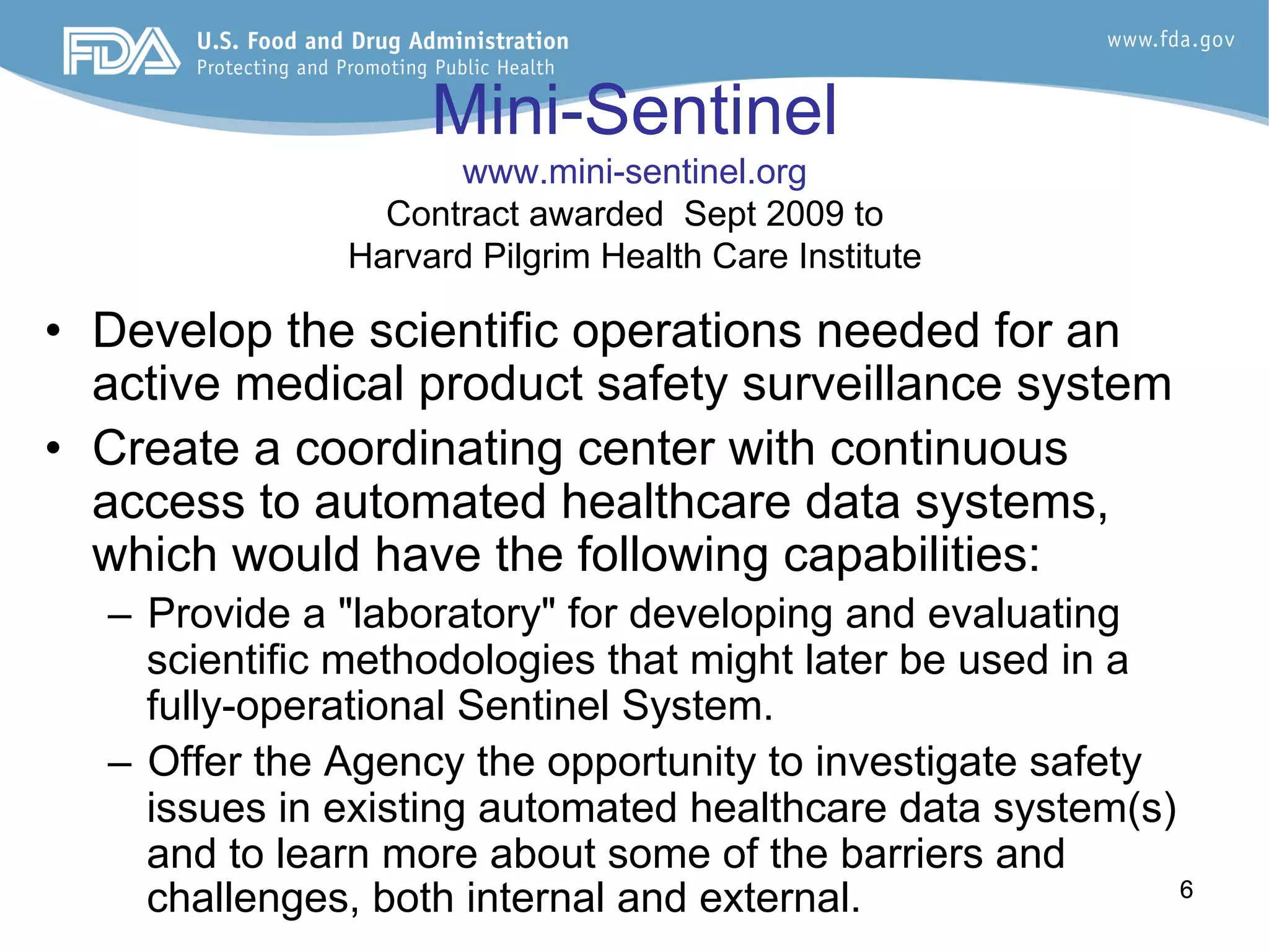 66
Mini-Sentinel
www.mini-sentinel.org
Contract awarded Sept 2009 to
Harvard Pilgrim Health Care Institute
•  Develop the scientific operations needed for an
active medical product safety surveillance system
•  Create a coordinating center with continuous
access to automated healthcare data systems,
which would have the following capabilities:
–  Provide a "laboratory" for developing and evaluating
scientific methodologies that might later be used in a
fully-operational Sentinel System.
–  Offer the Agency the opportunity to investigate safety
issues in existing automated healthcare data system(s)
and to learn more about some of the barriers and
challenges, both internal and external.
 