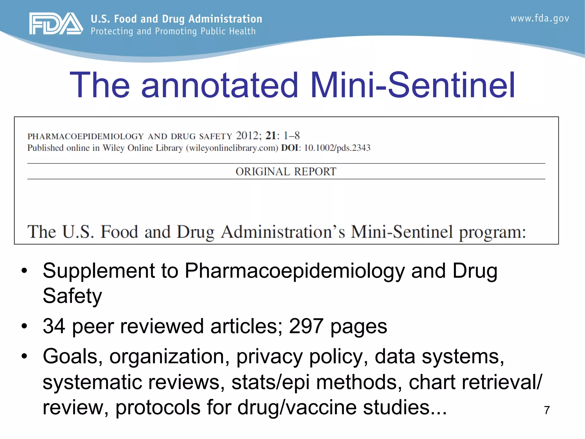 7
The annotated Mini-Sentinel
•  Supplement to Pharmacoepidemiology and Drug
Safety
•  34 peer reviewed articles; 297 pages
•  Goals, organization, privacy policy, data systems,
systematic reviews, stats/epi methods, chart retrieval/
review, protocols for drug/vaccine studies...
 